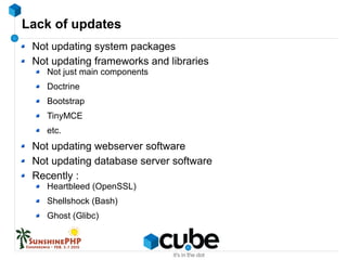 Lack of updates
Not updating system packages
Not updating frameworks and libraries
Not just main components
Doctrine
Bootstrap
TinyMCE
etc.
Not updating webserver software
Not updating database server software
Recently :
Heartbleed (OpenSSL)
Shellshock (Bash)
Ghost (Glibc)
 