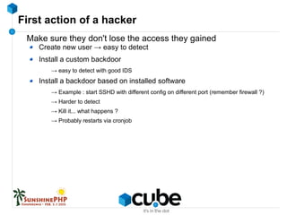 First action of a hacker
Make sure they don't lose the access they gained
Create new user → easy to detect
Install a custom backdoor
→ easy to detect with good IDS
Install a backdoor based on installed software
→ Example : start SSHD with different config on different port (remember firewall ?)
→ Harder to detect
→ Kill it... what happens ?
→ Probably restarts via cronjob
 