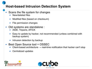 Host-based Intrusion Detection System
Scans the file system for changes
New/deleted files
Modified files (based on checksum)
File permission changes
Old systems are standalone :
AIDE, Tripwire, AFICK
Easy to update by hacker, not recommended (unless combined with
backup system)
Intrusion detection by backup
Best Open Source tool = OSSEC
Client-based architecture → real-time notification that hacker can't stop
Centralized updates
 