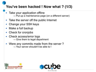 You've been hacked ! Now what ? (1/3)
Take your application offline
→ Put up a maintenance page (on a different server)
Take the server off the public Internet
Change your SSH keys
Make a full backup
Check for cronjobs
Check access/error logs
→ Give them to legal department
Were any commits made from the server ?
→ Your server shouldn't be able to !
 
