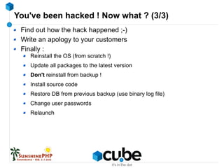 You've been hacked ! Now what ? (3/3)
Find out how the hack happened ;-)
Write an apology to your customers
Finally :
Reinstall the OS (from scratch !)
Update all packages to the latest version
Don't reinstall from backup !
Install source code
Restore DB from previous backup (use binary log file)
Change user passwords
Relaunch
 