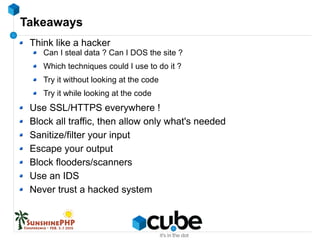Takeaways
Think like a hacker
Can I steal data ? Can I DOS the site ?
Which techniques could I use to do it ?
Try it without looking at the code
Try it while looking at the code
Use SSL/HTTPS everywhere !
Block all traffic, then allow only what's needed
Sanitize/filter your input
Escape your output
Block flooders/scanners
Use an IDS
Never trust a hacked system
 