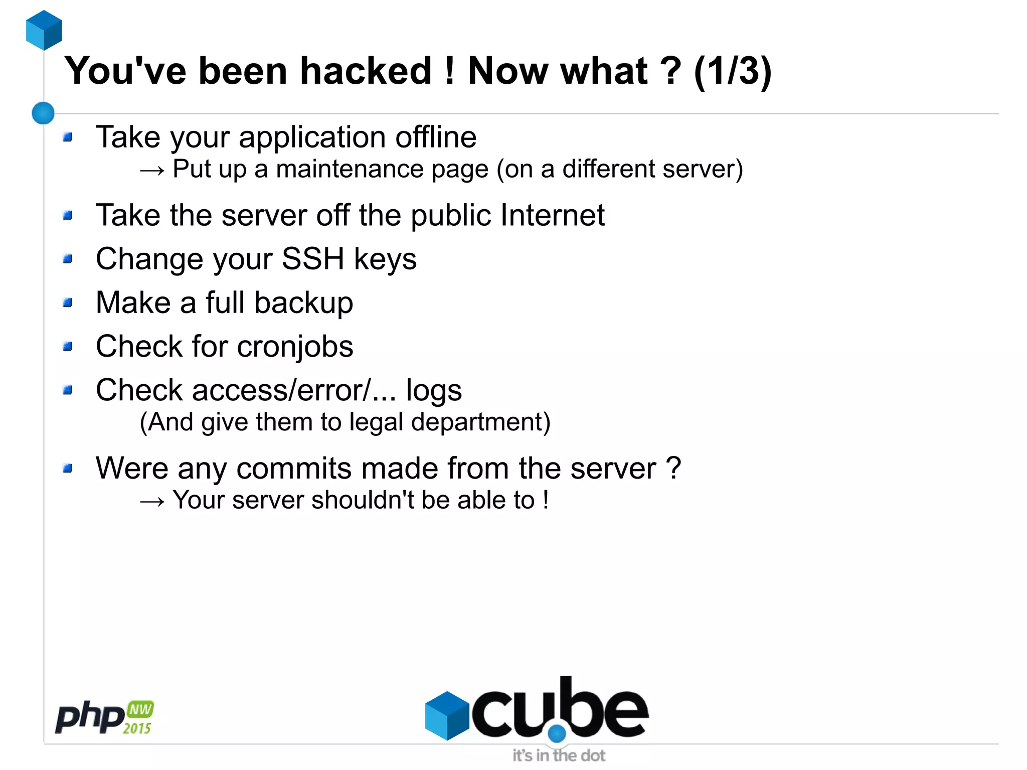 You've been hacked ! Now what ? (1/3)
Take your application offline
→ Put up a maintenance page (on a different server)
Take the server off the public Internet
Change your SSH keys
Make a full backup
Check for cronjobs
Check access/error/... logs
(And give them to legal department)
Were any commits made from the server ?
→ Your server shouldn't be able to !
 