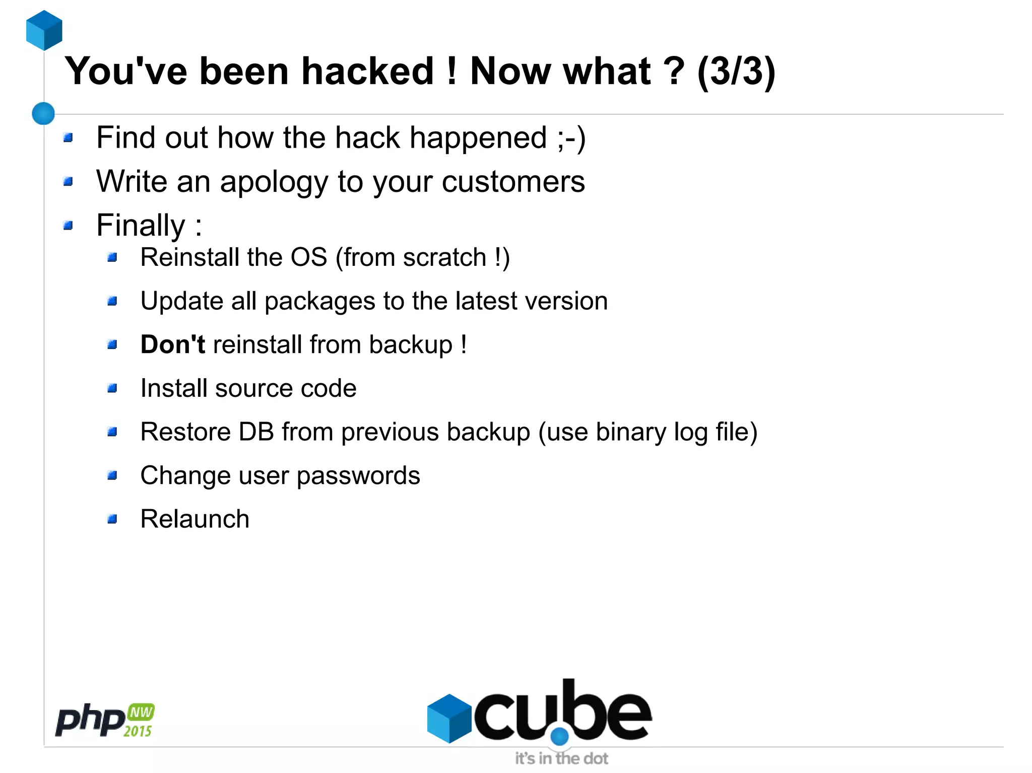 You've been hacked ! Now what ? (3/3)
Find out how the hack happened ;-)
Write an apology to your customers
Finally :
Reinstall the OS (from scratch !)
Update all packages to the latest version
Don't reinstall from backup !
Install source code
Restore DB from previous backup (use binary log file)
Change user passwords
Relaunch
 