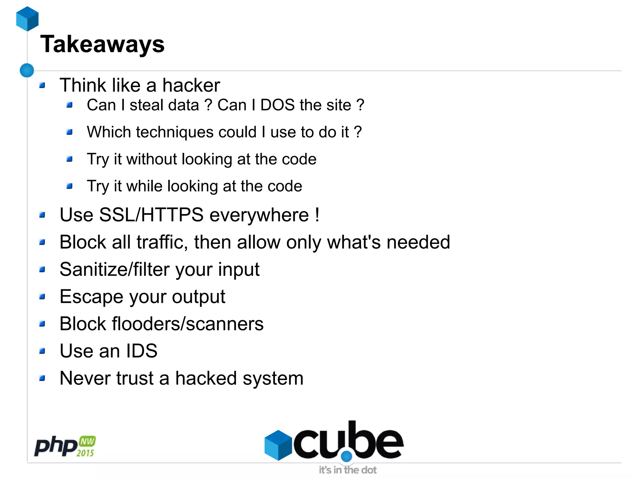 Takeaways
Think like a hacker
Can I steal data ? Can I DOS the site ?
Which techniques could I use to do it ?
Try it without looking at the code
Try it while looking at the code
Use SSL/HTTPS everywhere !
Block all traffic, then allow only what's needed
Sanitize/filter your input
Escape your output
Block flooders/scanners
Use an IDS
Never trust a hacked system
 