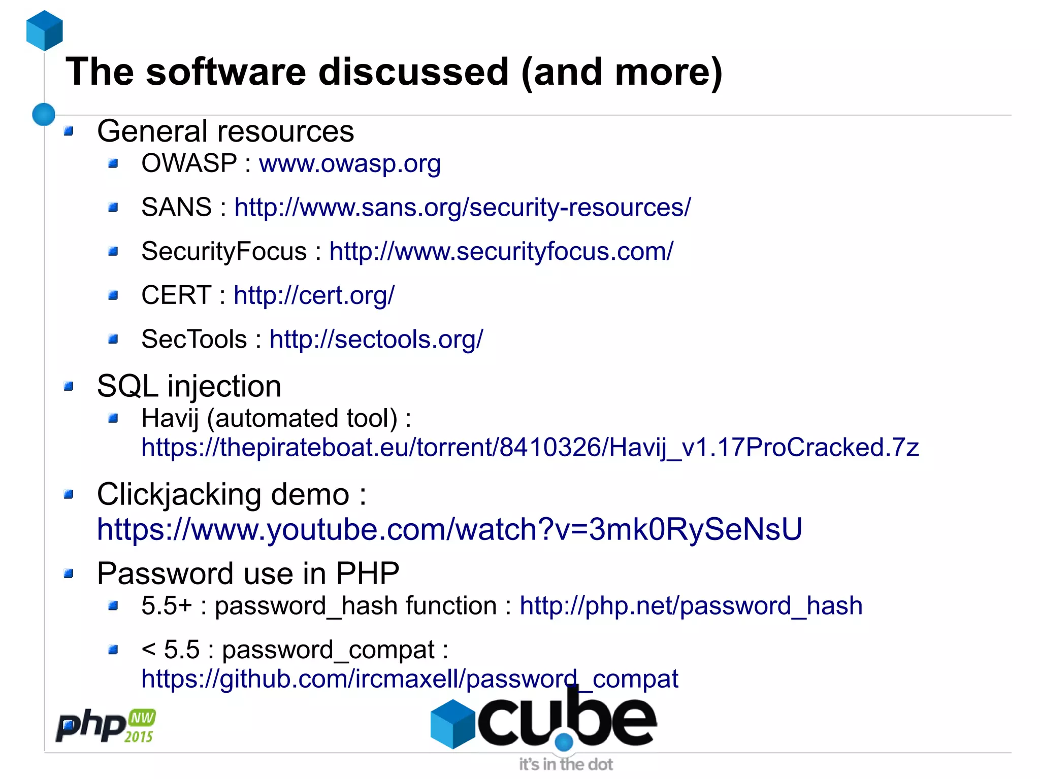 The software discussed (and more)
General resources
OWASP : www.owasp.org
SANS : http://www.sans.org/security-resources/
SecurityFocus : http://www.securityfocus.com/
CERT : http://cert.org/
SecTools : http://sectools.org/
SQL injection
Havij (automated tool) :
https://thepirateboat.eu/torrent/8410326/Havij_v1.17ProCracked.7z
Clickjacking demo :
https://www.youtube.com/watch?v=3mk0RySeNsU
Password use in PHP
5.5+ : password_hash function : http://php.net/password_hash
< 5.5 : password_compat :
https://github.com/ircmaxell/password_compat
 