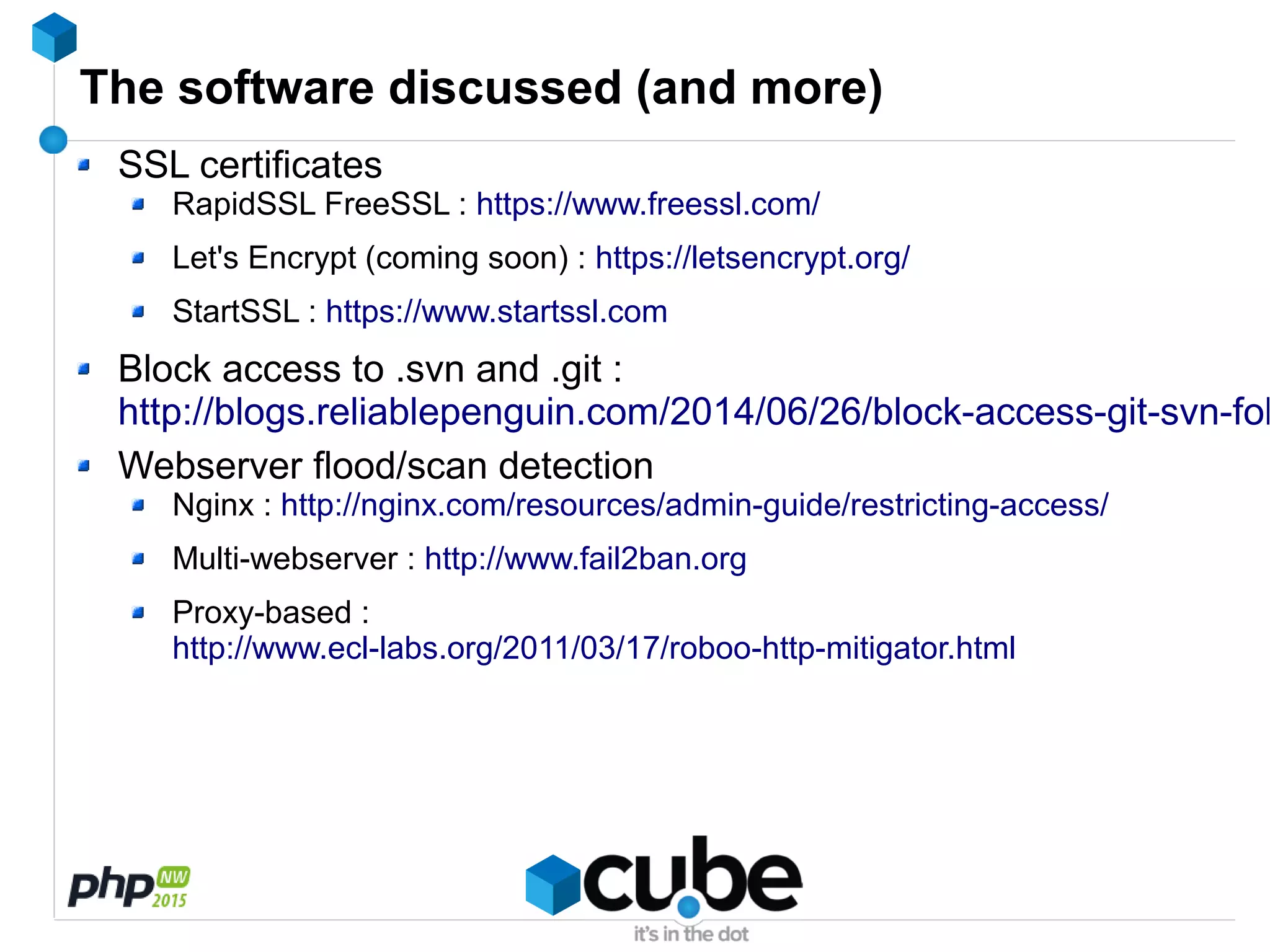 The software discussed (and more)
SSL certificates
RapidSSL FreeSSL : https://www.freessl.com/
Let's Encrypt (coming soon) : https://letsencrypt.org/
StartSSL : https://www.startssl.com
Block access to .svn and .git :
http://blogs.reliablepenguin.com/2014/06/26/block-access-git-svn-fol
Webserver flood/scan detection
Nginx : http://nginx.com/resources/admin-guide/restricting-access/
Multi-webserver : http://www.fail2ban.org
Proxy-based :
http://www.ecl-labs.org/2011/03/17/roboo-http-mitigator.html
 