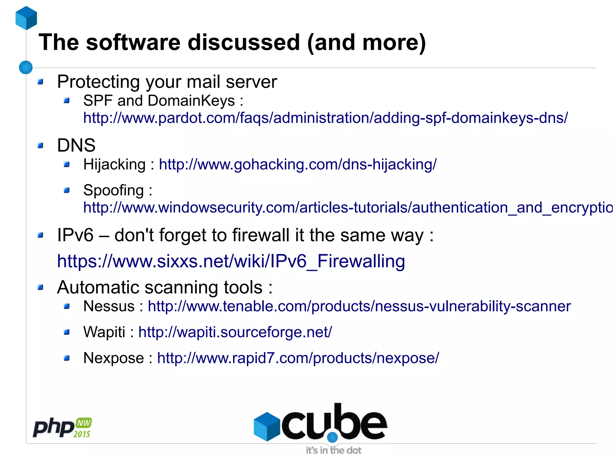 The software discussed (and more)
Protecting your mail server
SPF and DomainKeys :
http://www.pardot.com/faqs/administration/adding-spf-domainkeys-dns/
DNS
Hijacking : http://www.gohacking.com/dns-hijacking/
Spoofing :
http://www.windowsecurity.com/articles-tutorials/authentication_and_encryptio
IPv6 – don't forget to firewall it the same way :
https://www.sixxs.net/wiki/IPv6_Firewalling
Automatic scanning tools :
Nessus : http://www.tenable.com/products/nessus-vulnerability-scanner
Wapiti : http://wapiti.sourceforge.net/
Nexpose : http://www.rapid7.com/products/nexpose/
 