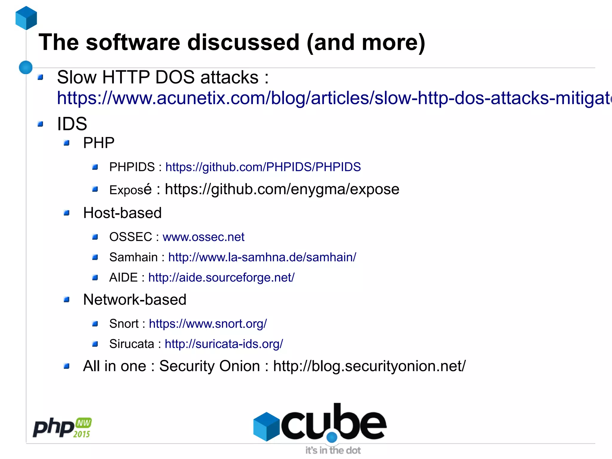 The software discussed (and more)
Slow HTTP DOS attacks :
https://www.acunetix.com/blog/articles/slow-http-dos-attacks-mitigate
IDS
PHP
PHPIDS : https://github.com/PHPIDS/PHPIDS
Exposé : https://github.com/enygma/expose
Host-based
OSSEC : www.ossec.net
Samhain : http://www.la-samhna.de/samhain/
AIDE : http://aide.sourceforge.net/
Network-based
Snort : https://www.snort.org/
Sirucata : http://suricata-ids.org/
All in one : Security Onion : http://blog.securityonion.net/
 