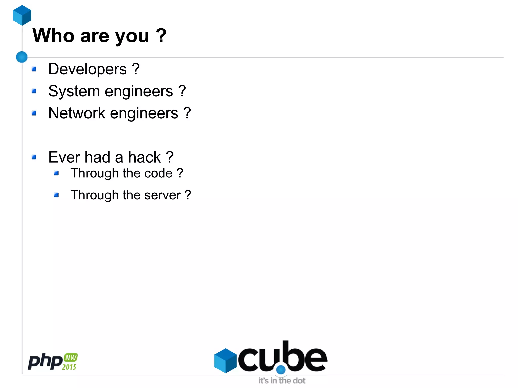 Who are you ?
Developers ?
System engineers ?
Network engineers ?
Ever had a hack ?
Through the code ?
Through the server ?
 