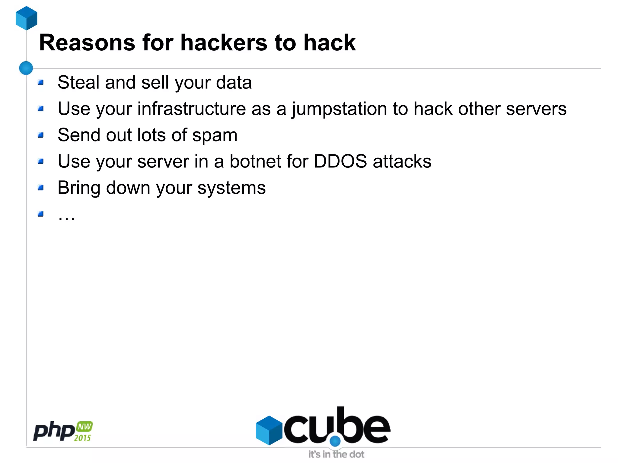 Reasons for hackers to hack
Steal and sell your data
Use your infrastructure as a jumpstation to hack other servers
Send out lots of spam
Use your server in a botnet for DDOS attacks
Bring down your systems
…
 