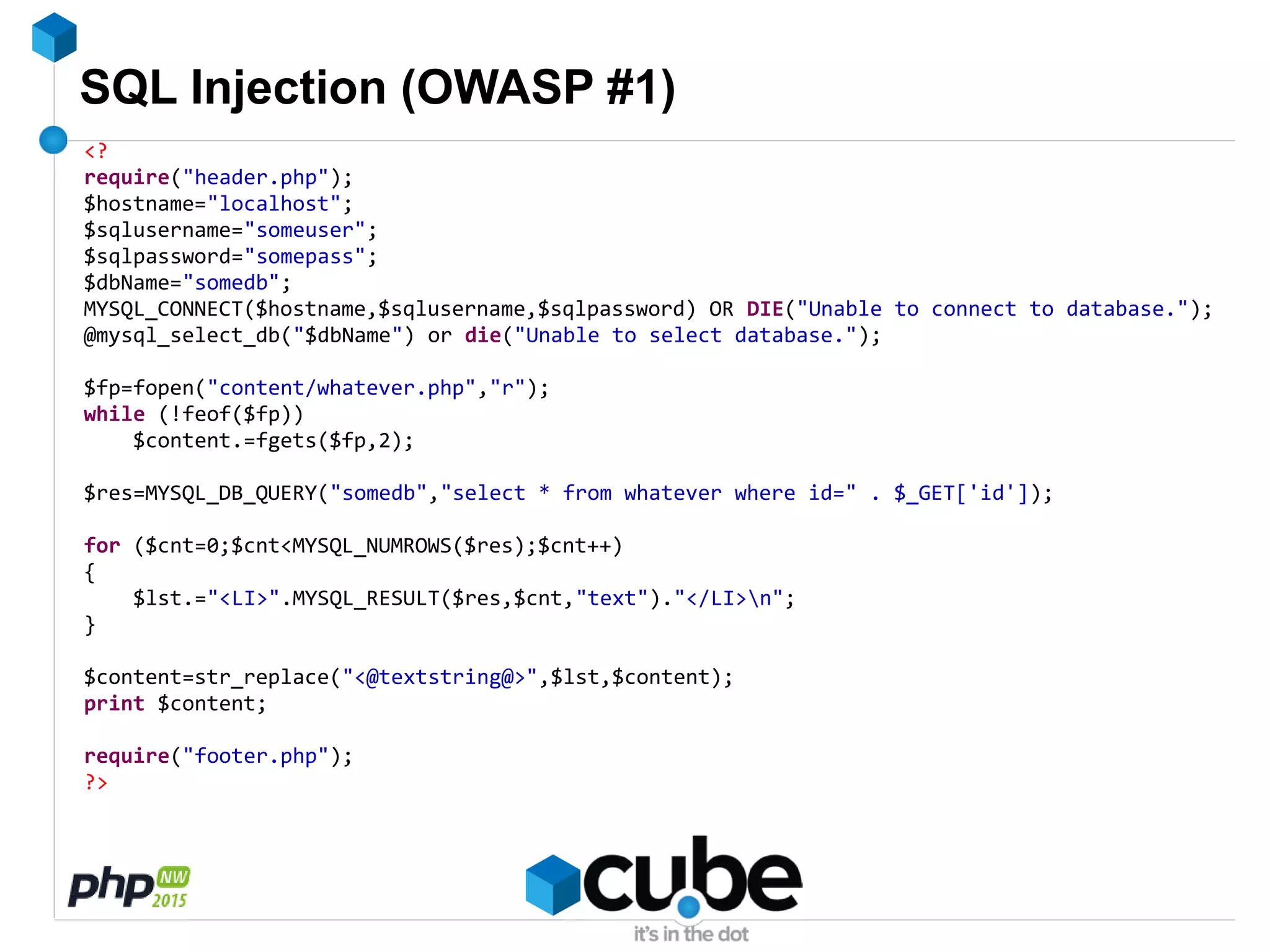 SQL Injection (OWASP #1)
<?
require("header.php");
$hostname="localhost";
$sqlusername="someuser";
$sqlpassword="somepass";
$dbName="somedb";
MYSQL_CONNECT($hostname,$sqlusername,$sqlpassword) OR DIE("Unable to connect to database.");
@mysql_select_db("$dbName") or die("Unable to select database.");
$fp=fopen("content/whatever.php","r");
while (!feof($fp))
$content.=fgets($fp,2);
$res=MYSQL_DB_QUERY("somedb","select * from whatever where id=" . $_GET['id']);
for ($cnt=0;$cnt<MYSQL_NUMROWS($res);$cnt++)
{
$lst.="<LI>".MYSQL_RESULT($res,$cnt,"text")."</LI>n";
}
$content=str_replace("<@textstring@>",$lst,$content);
print $content;
require("footer.php");
?>
 