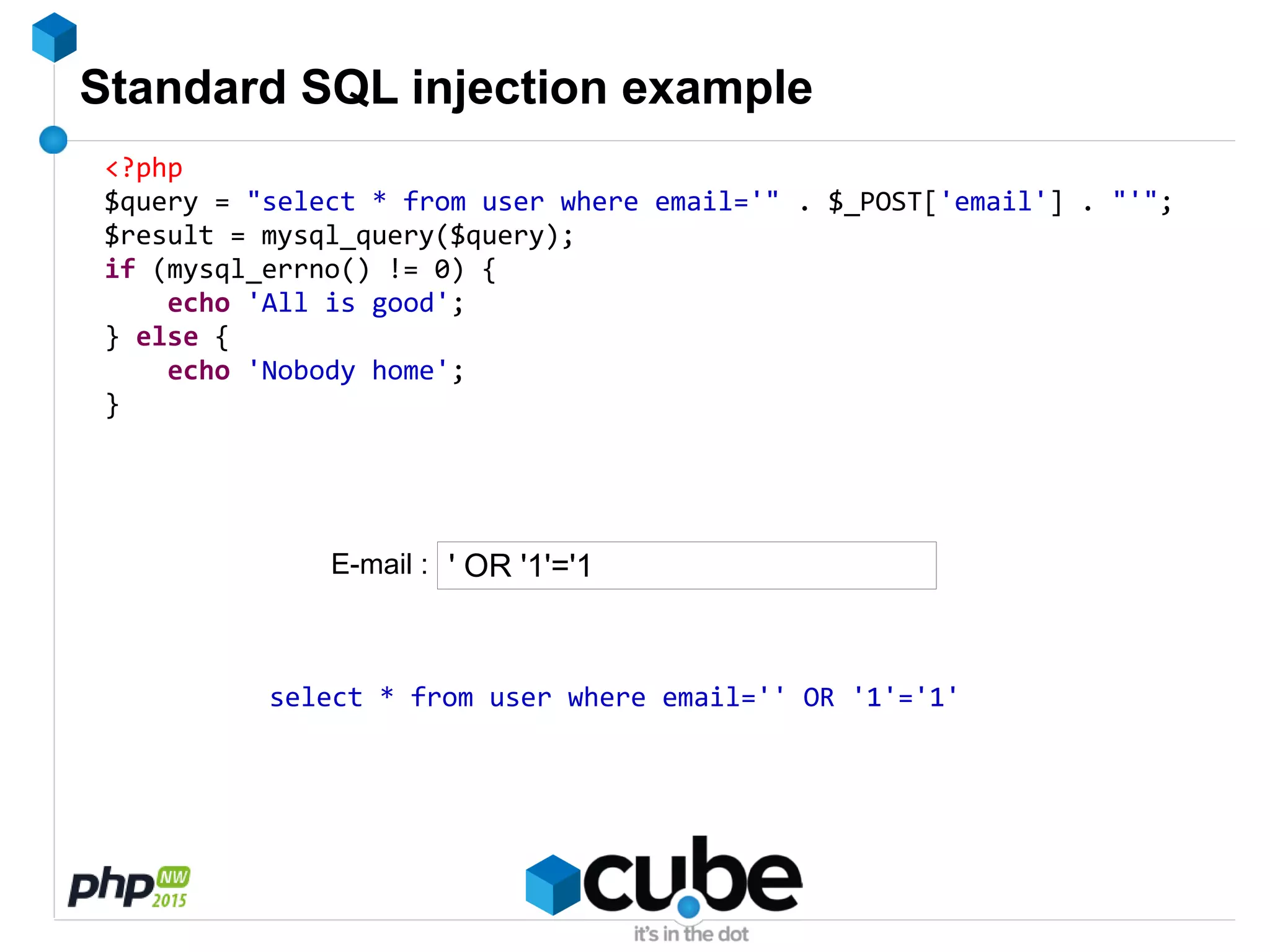 Standard SQL injection example
<?php
$query = "select * from user where email='" . $_POST['email'] . "'";
$result = mysql_query($query);
if (mysql_errno() != 0) {
echo 'All is good';
} else {
echo 'Nobody home';
}
' OR '1'='1
select * from user where email='' OR '1'='1'
E-mail :
 