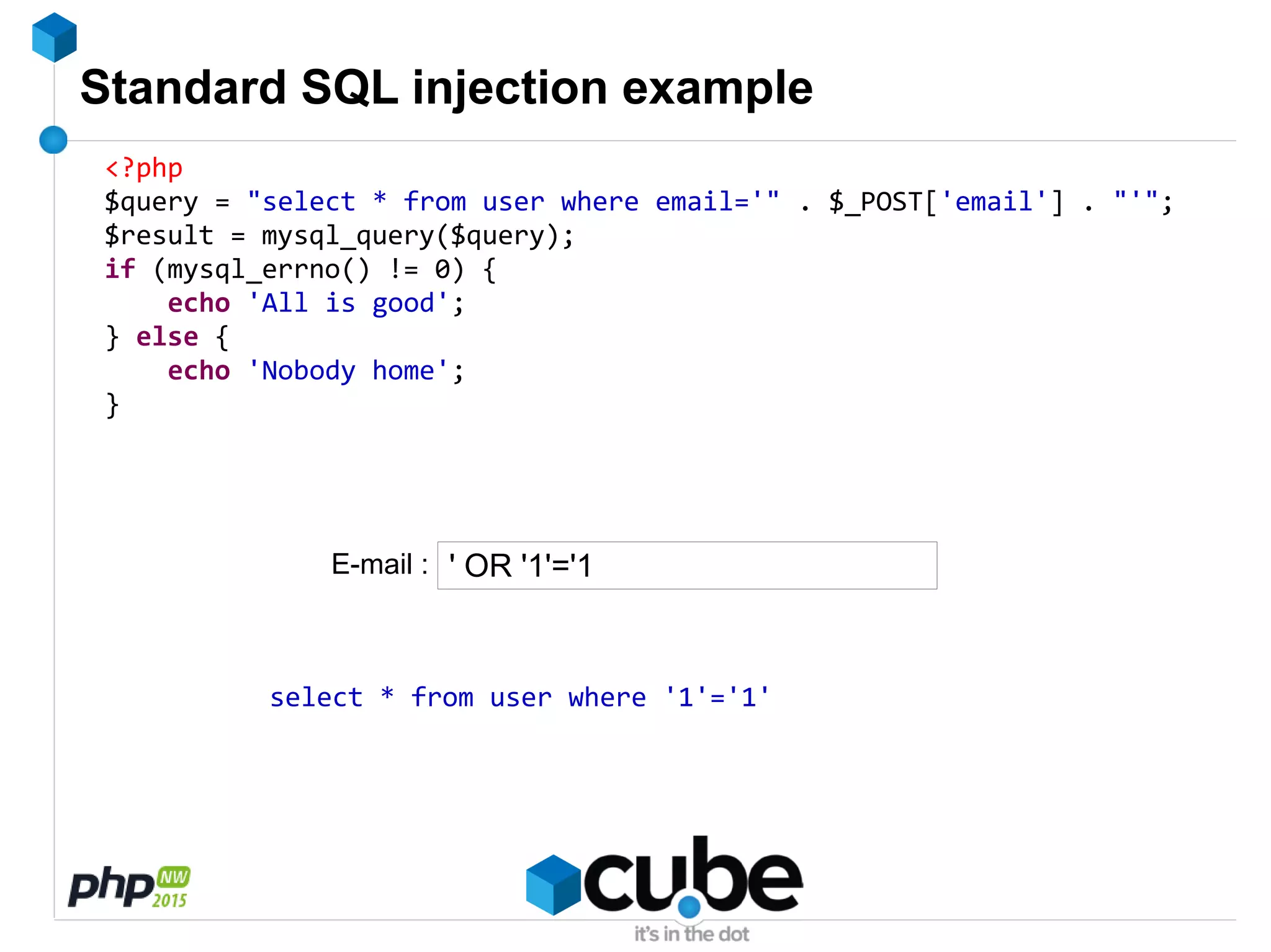 Standard SQL injection example
<?php
$query = "select * from user where email='" . $_POST['email'] . "'";
$result = mysql_query($query);
if (mysql_errno() != 0) {
echo 'All is good';
} else {
echo 'Nobody home';
}
' OR '1'='1
select * from user where '1'='1'
E-mail :
 
