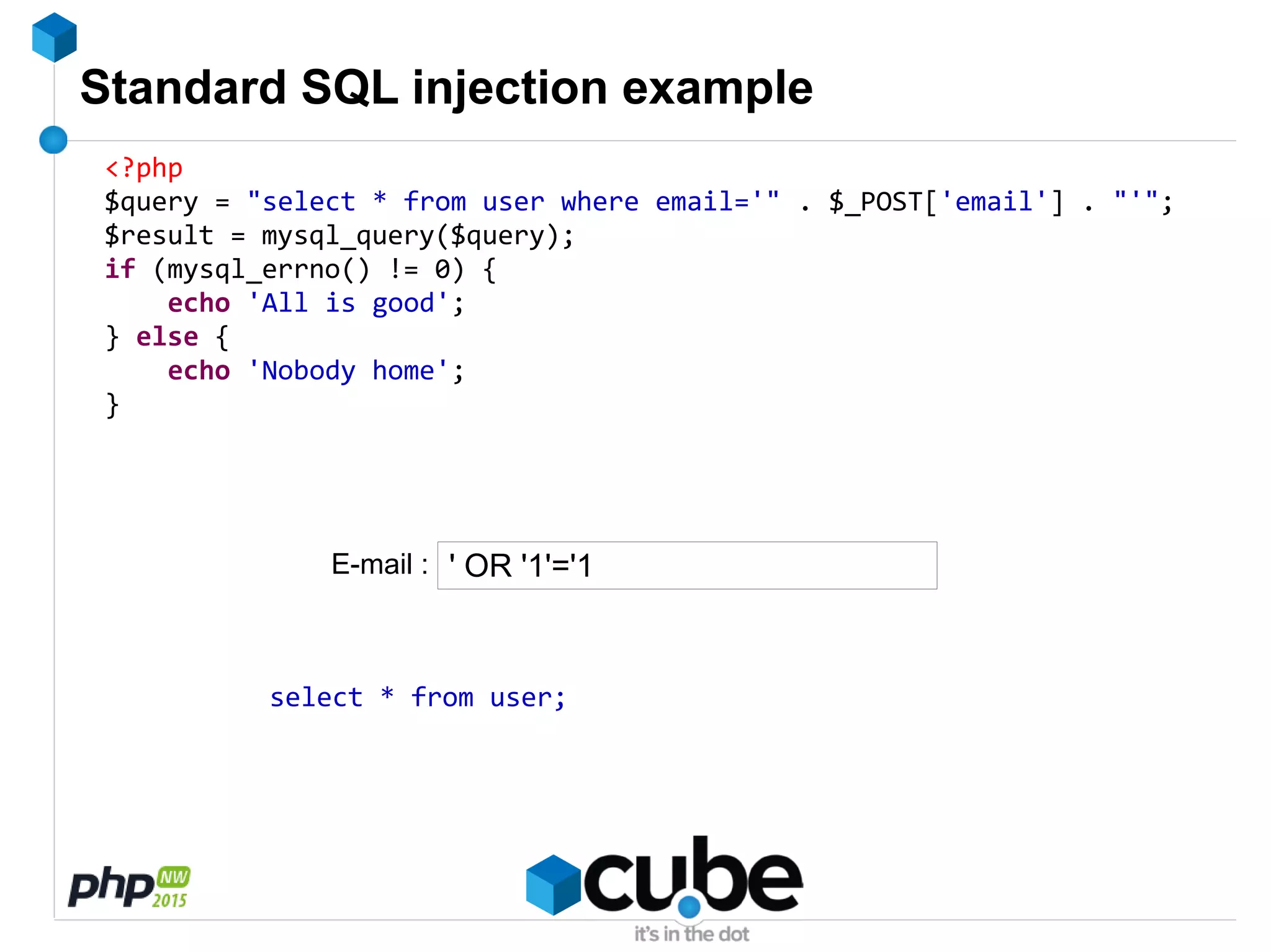 Standard SQL injection example
<?php
$query = "select * from user where email='" . $_POST['email'] . "'";
$result = mysql_query($query);
if (mysql_errno() != 0) {
echo 'All is good';
} else {
echo 'Nobody home';
}
' OR '1'='1
select * from user;
E-mail :
 