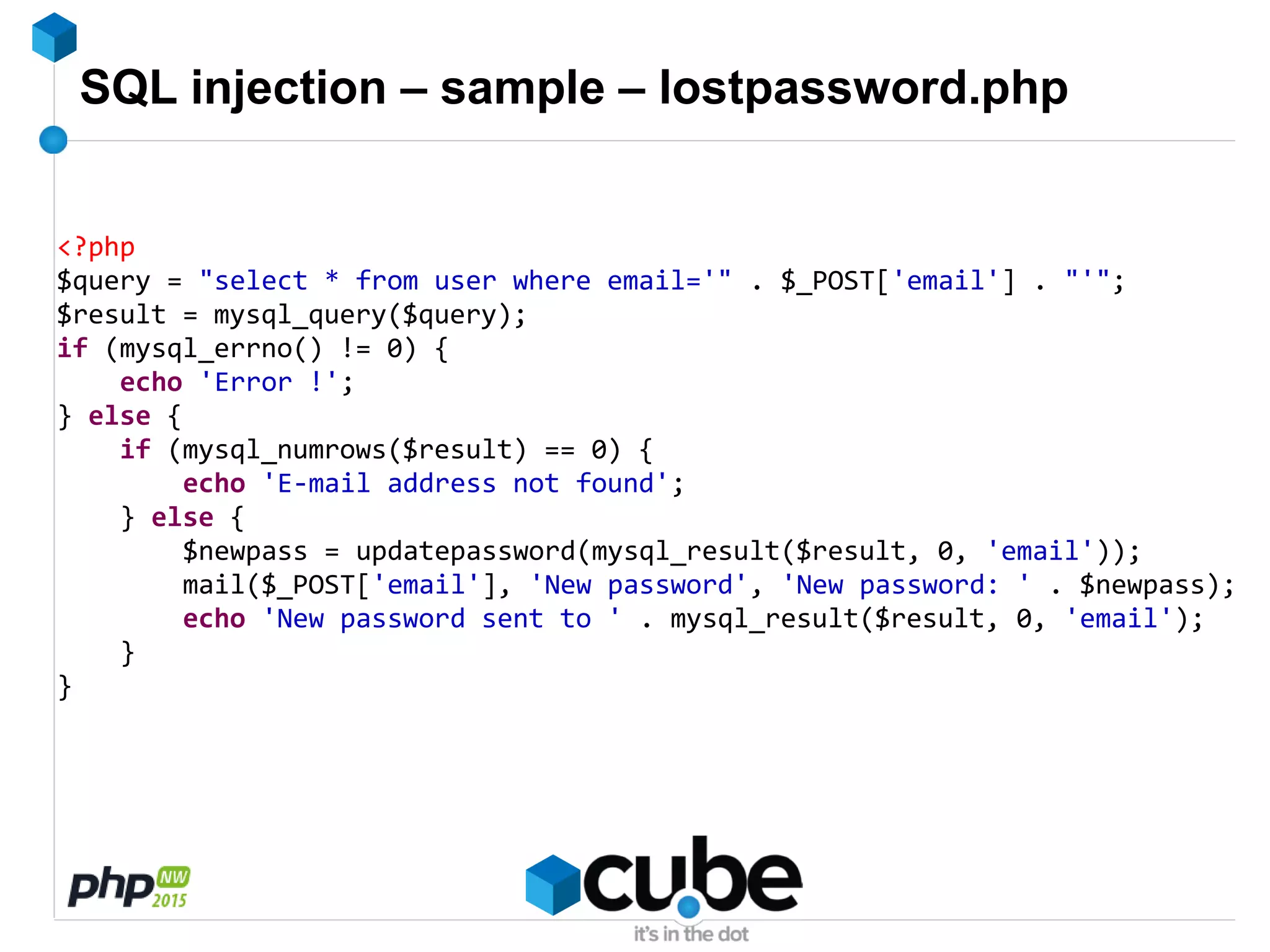 SQL injection – sample – lostpassword.php
<?php
$query = "select * from user where email='" . $_POST['email'] . "'";
$result = mysql_query($query);
if (mysql_errno() != 0) {
echo 'Error !';
} else {
if (mysql_numrows($result) == 0) {
echo 'E-mail address not found';
} else {
$newpass = updatepassword(mysql_result($result, 0, 'email'));
mail($_POST['email'], 'New password', 'New password: ' . $newpass);
echo 'New password sent to ' . mysql_result($result, 0, 'email');
}
}
 