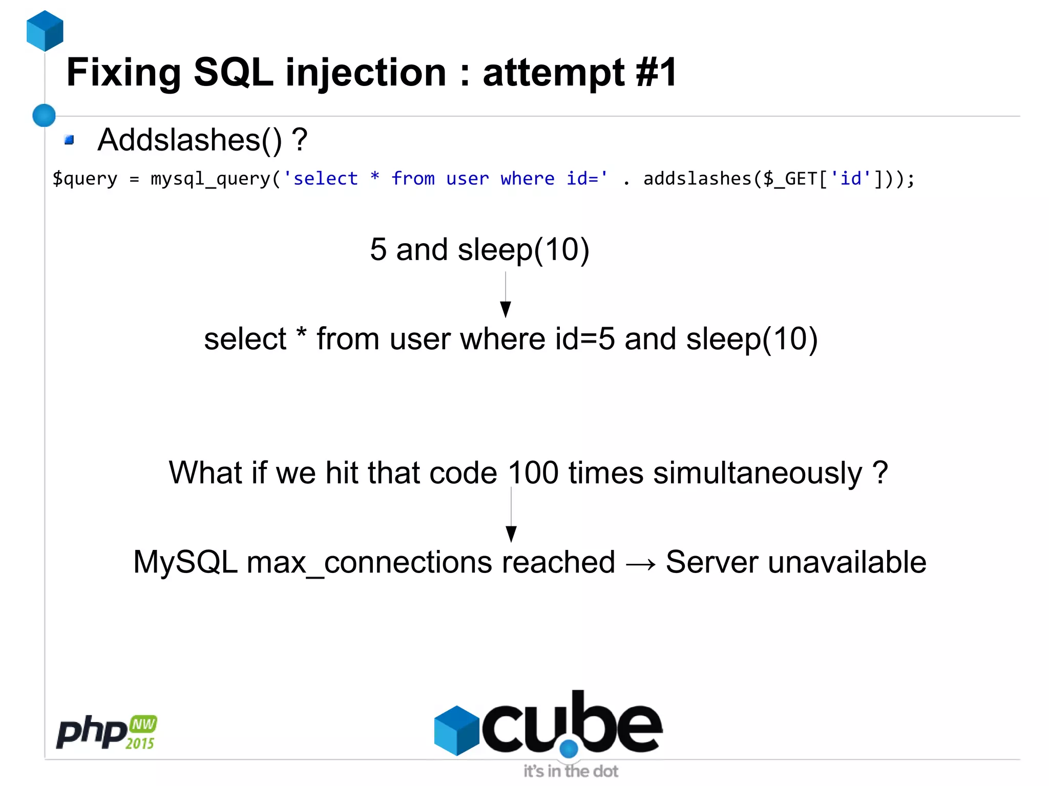 Fixing SQL injection : attempt #1
Addslashes() ?
$query = mysql_query('select * from user where id=' . addslashes($_GET['id']));
5 and sleep(10)
select * from user where id=5 and sleep(10)
What if we hit that code 100 times simultaneously ?
MySQL max_connections reached → Server unavailable
 