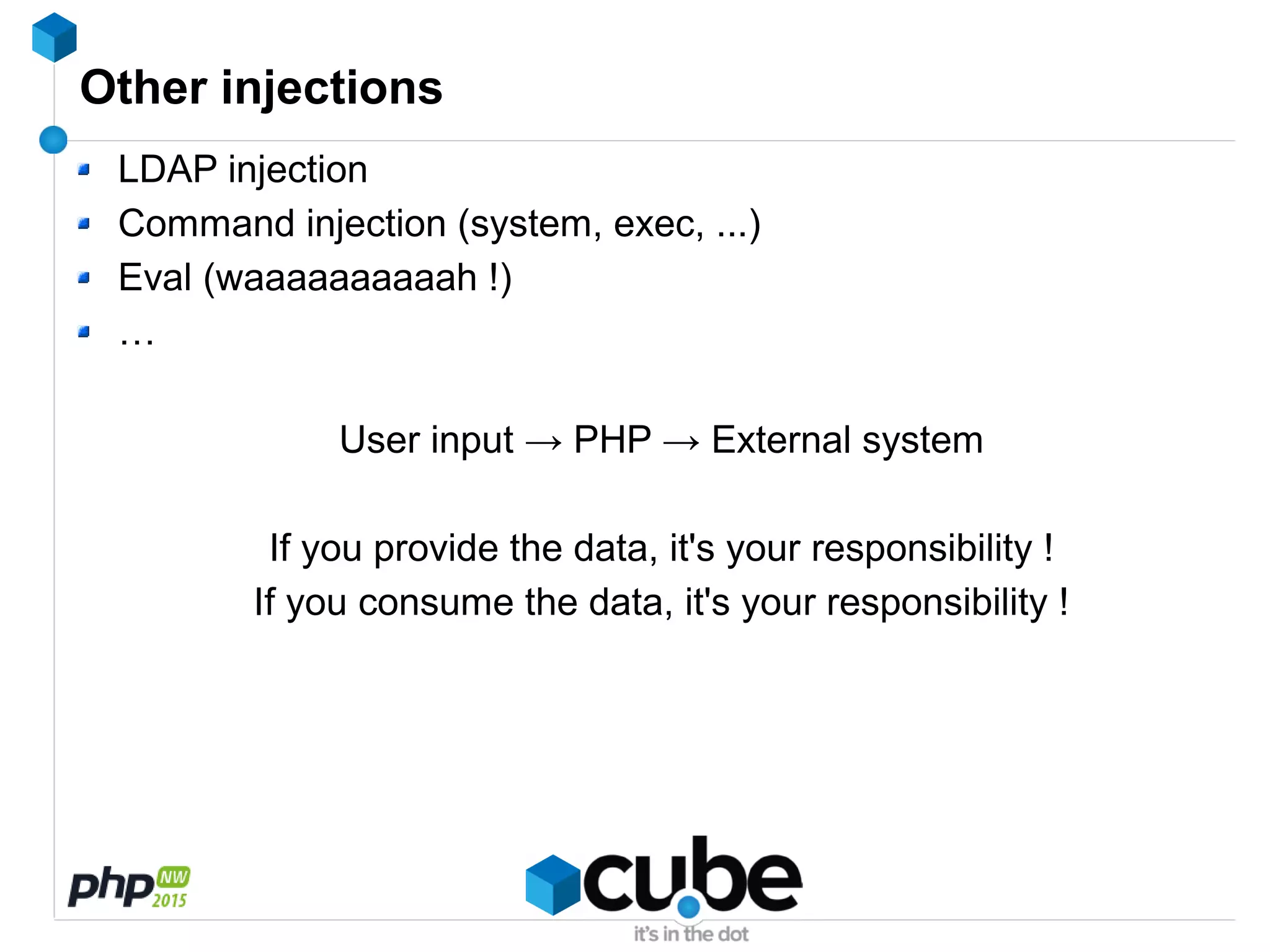 Other injections
LDAP injection
Command injection (system, exec, ...)
Eval (waaaaaaaaaah !)
…
User input → PHP → External system
If you provide the data, it's your responsibility !
If you consume the data, it's your responsibility !
 