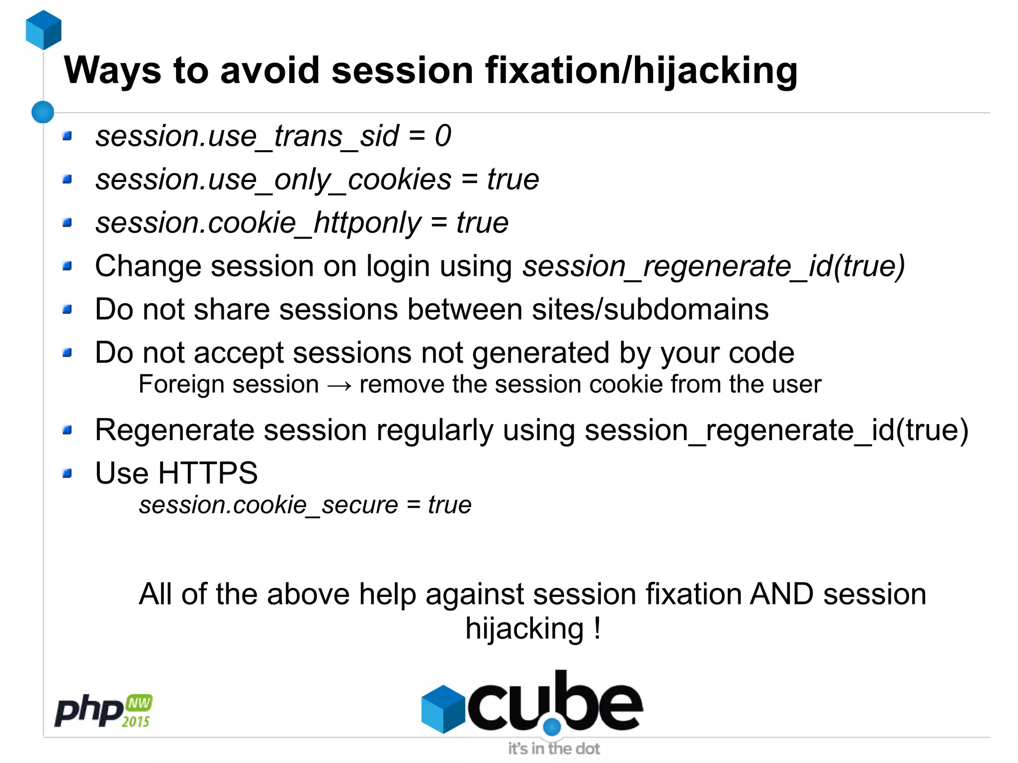 Ways to avoid session fixation/hijacking
session.use_trans_sid = 0
session.use_only_cookies = true
session.cookie_httponly = true
Change session on login using session_regenerate_id(true)
Do not share sessions between sites/subdomains
Do not accept sessions not generated by your code
Foreign session → remove the session cookie from the user
Regenerate session regularly using session_regenerate_id(true)
Use HTTPS
session.cookie_secure = true
All of the above help against session fixation AND session
hijacking !
 