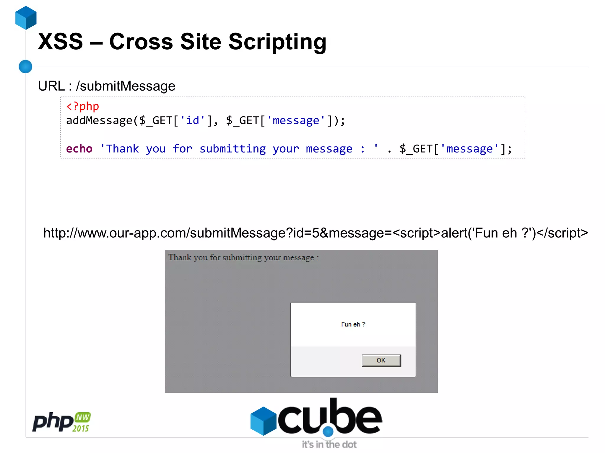XSS – Cross Site Scripting
<?php
addMessage($_GET['id'], $_GET['message']);
echo 'Thank you for submitting your message : ' . $_GET['message'];
URL : /submitMessage
http://www.our-app.com/submitMessage?id=5&message=<script>alert('Fun eh ?')</script>
 