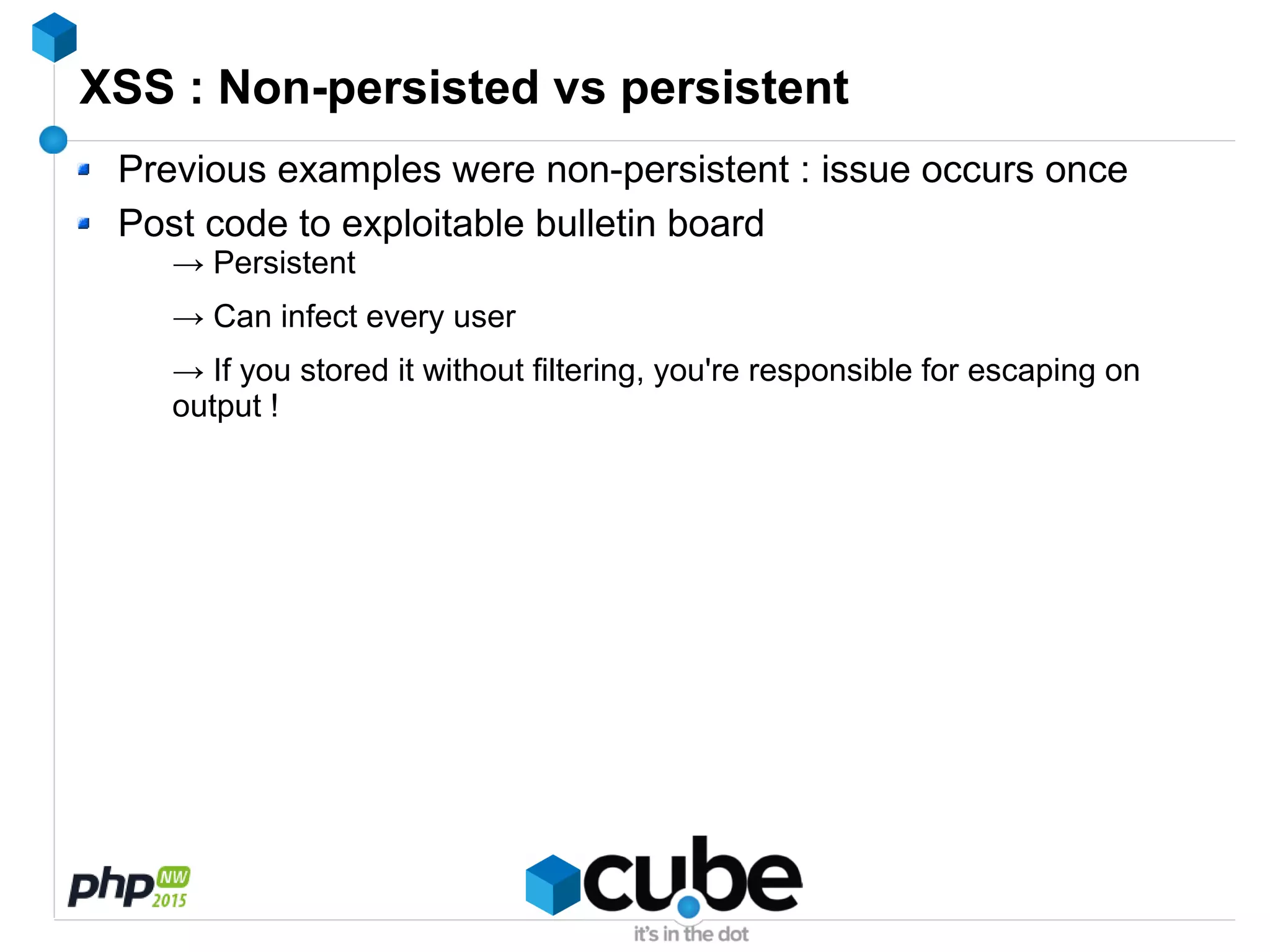 XSS : Non-persisted vs persistent
Previous examples were non-persistent : issue occurs once
Post code to exploitable bulletin board
→ Persistent
→ Can infect every user
→ If you stored it without filtering, you're responsible for escaping on
output !
 