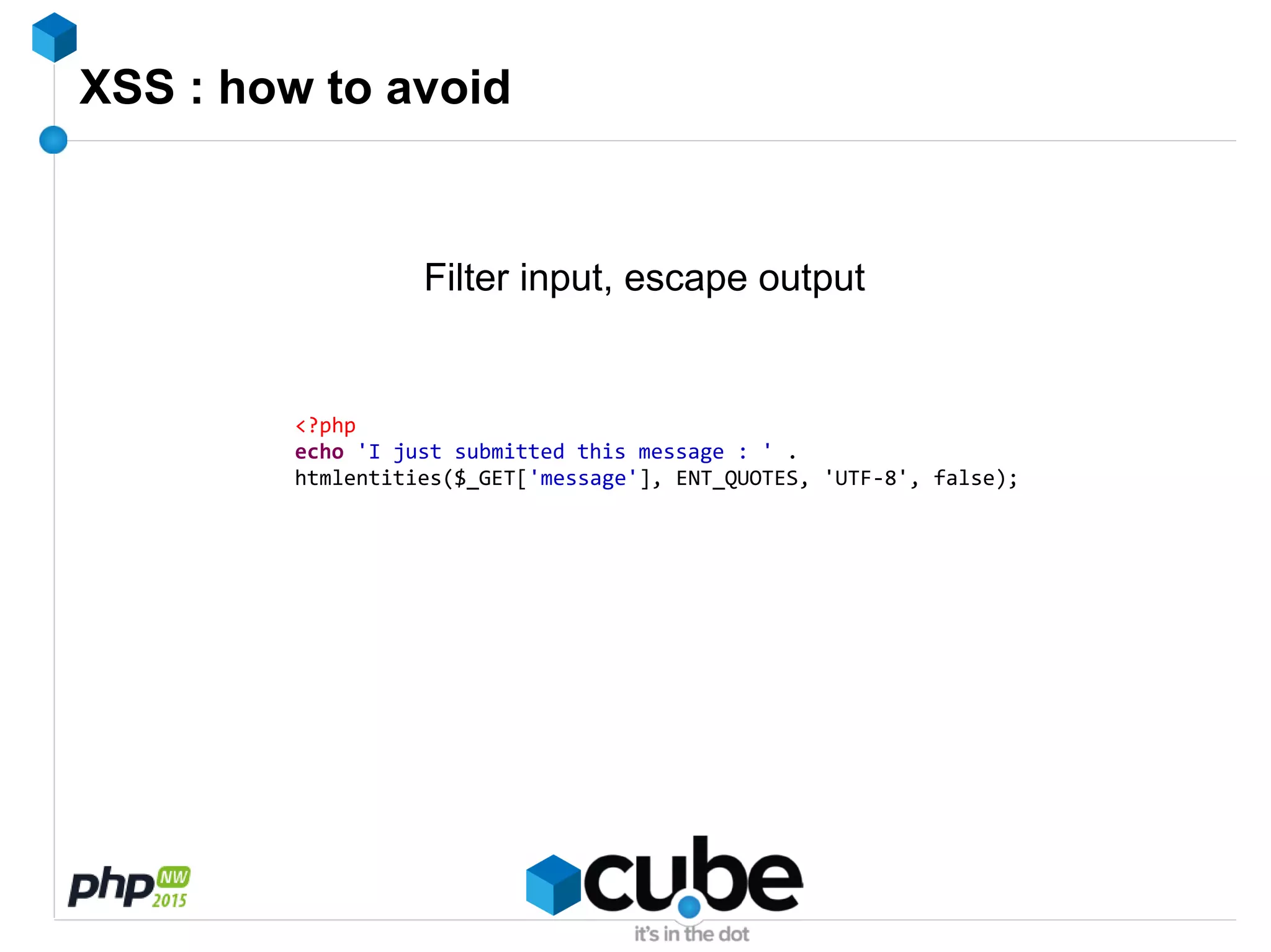 XSS : how to avoid
Filter input, escape output
<?php
echo 'I just submitted this message : ' .
htmlentities($_GET['message'], ENT_QUOTES, 'UTF-8', false);
 