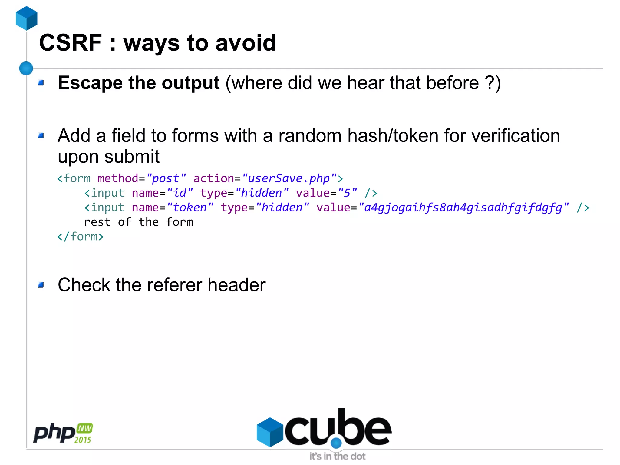 CSRF : ways to avoid
Escape the output (where did we hear that before ?)
Add a field to forms with a random hash/token for verification
upon submit
Check the referer header
<form method="post" action="userSave.php">
<input name="id" type="hidden" value="5" />
<input name="token" type="hidden" value="a4gjogaihfs8ah4gisadhfgifdgfg" />
rest of the form
</form>
 