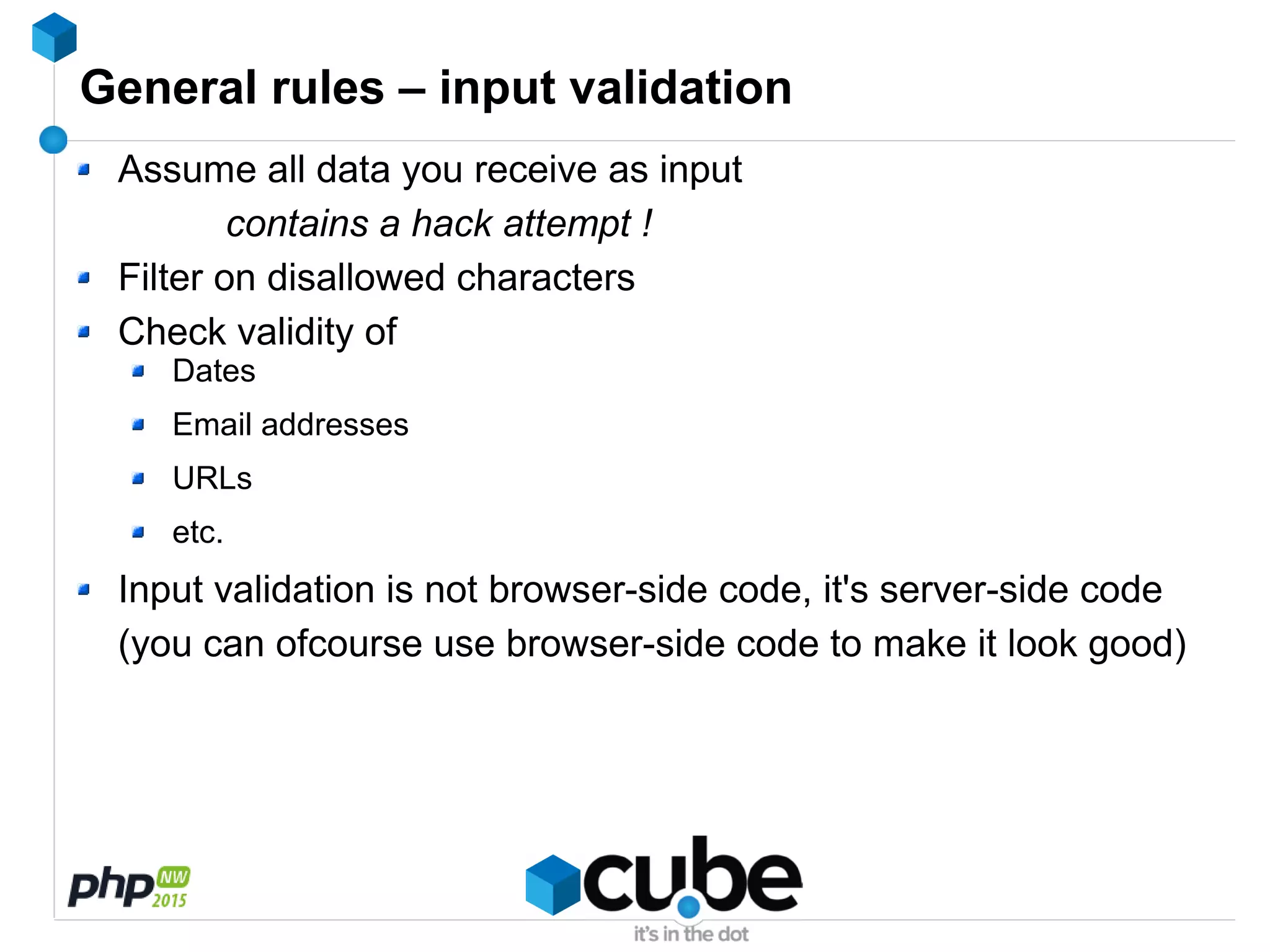 General rules – input validation
Assume all data you receive as input
contains a hack attempt !
Filter on disallowed characters
Check validity of
Dates
Email addresses
URLs
etc.
Input validation is not browser-side code, it's server-side code
(you can ofcourse use browser-side code to make it look good)
 