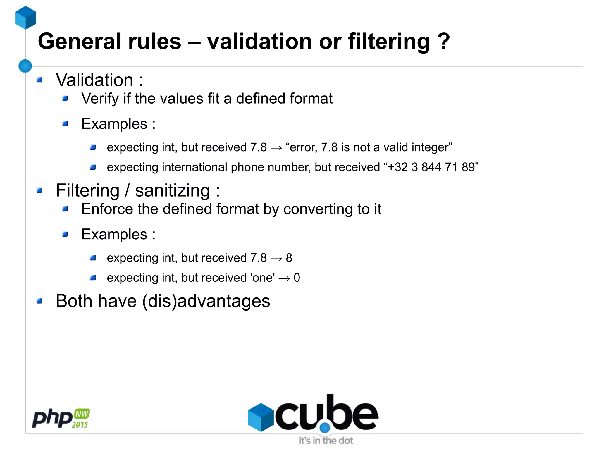General rules – validation or filtering ?
Validation :
Verify if the values fit a defined format
Examples :
expecting int, but received 7.8 → “error, 7.8 is not a valid integer”
expecting international phone number, but received “+32 3 844 71 89”
Filtering / sanitizing :
Enforce the defined format by converting to it
Examples :
expecting int, but received 7.8 → 8
expecting int, but received 'one' → 0
Both have (dis)advantages
 