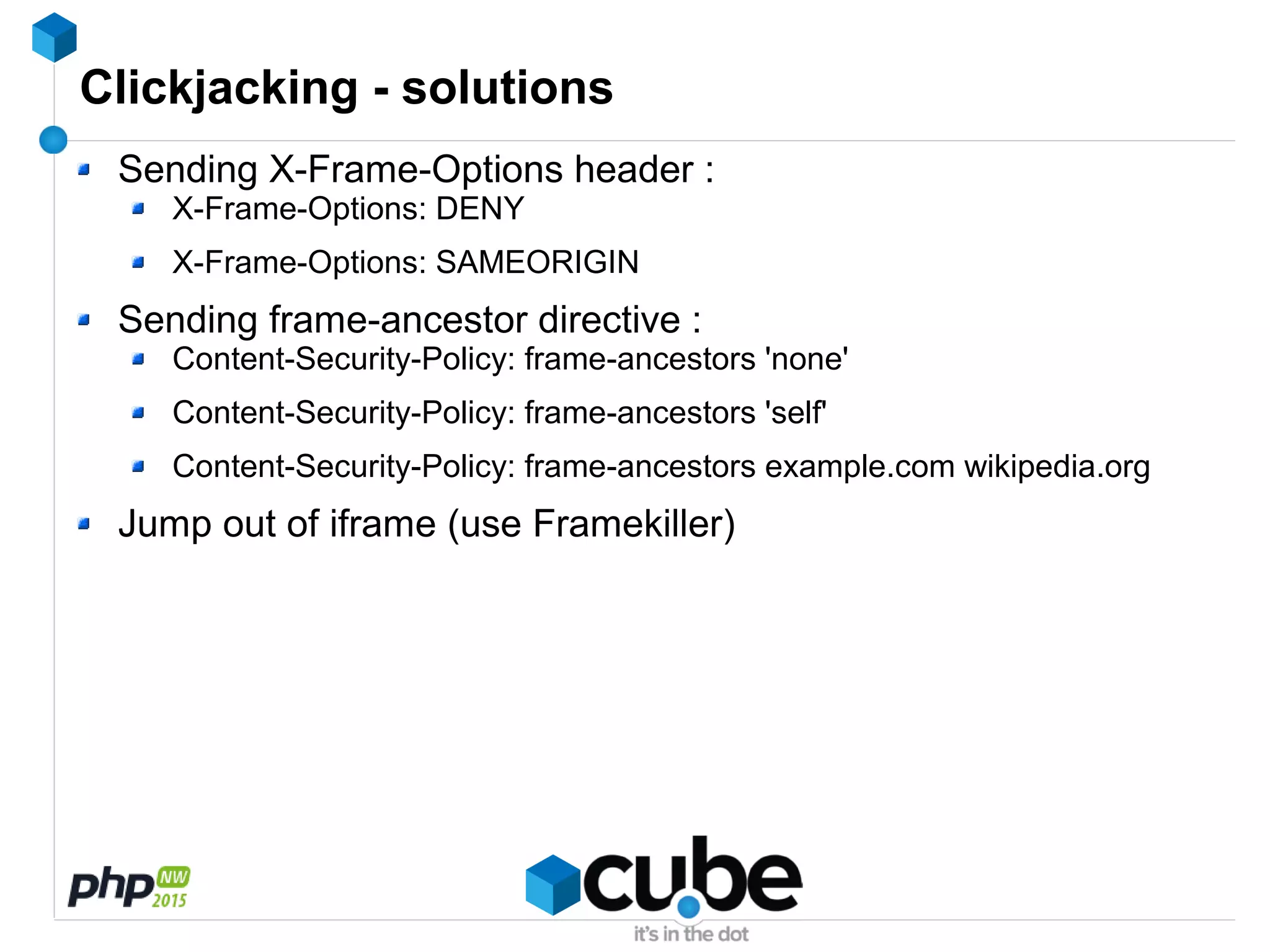 Clickjacking - solutions
Sending X-Frame-Options header :
X-Frame-Options: DENY
X-Frame-Options: SAMEORIGIN
Sending frame-ancestor directive :
Content-Security-Policy: frame-ancestors 'none'
Content-Security-Policy: frame-ancestors 'self'
Content-Security-Policy: frame-ancestors example.com wikipedia.org
Jump out of iframe (use Framekiller)
 