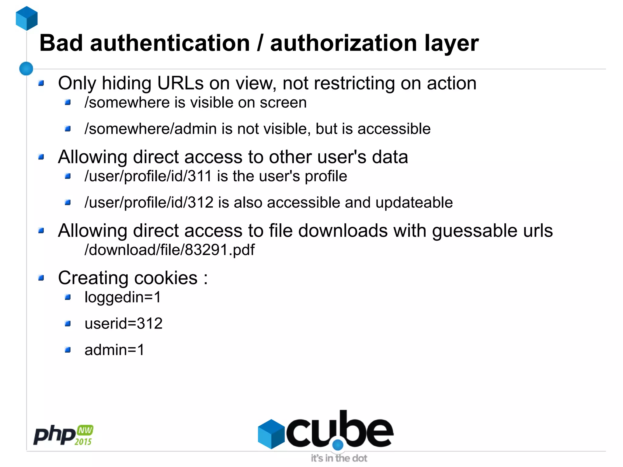 Bad authentication / authorization layer
Only hiding URLs on view, not restricting on action
/somewhere is visible on screen
/somewhere/admin is not visible, but is accessible
Allowing direct access to other user's data
/user/profile/id/311 is the user's profile
/user/profile/id/312 is also accessible and updateable
Allowing direct access to file downloads with guessable urls
/download/file/83291.pdf
Creating cookies :
loggedin=1
userid=312
admin=1
 
