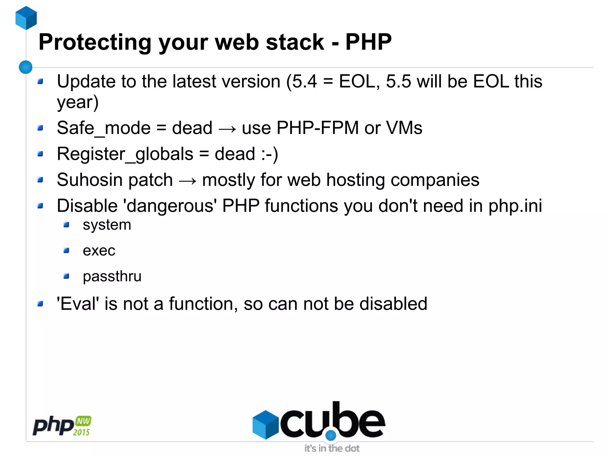 Protecting your web stack - PHP
Update to the latest version (5.4 = EOL, 5.5 will be EOL this
year)
Safe_mode = dead → use PHP-FPM or VMs
Register_globals = dead :-)
Suhosin patch → mostly for web hosting companies
Disable 'dangerous' PHP functions you don't need in php.ini
system
exec
passthru
'Eval' is not a function, so can not be disabled
 