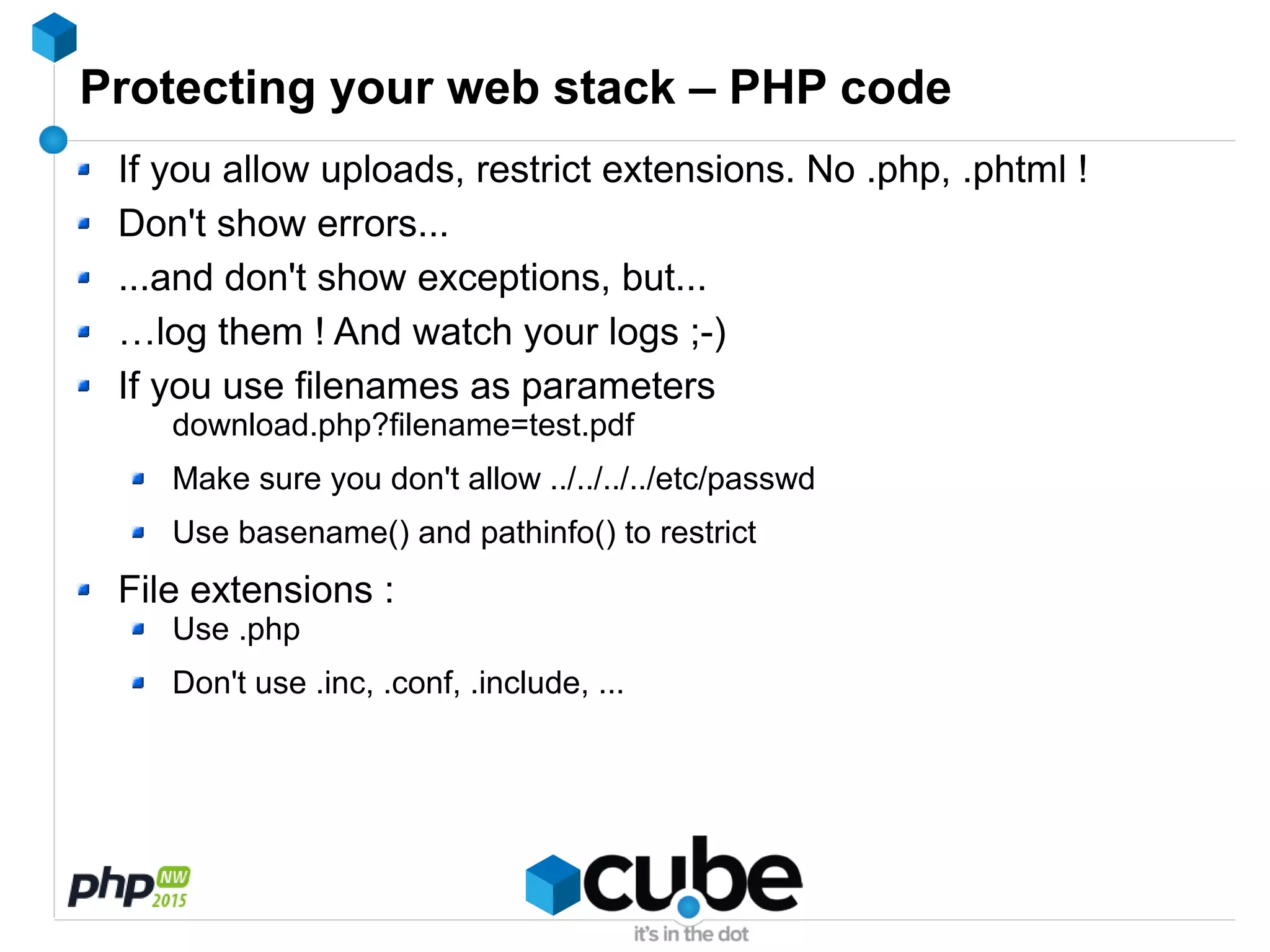 Protecting your web stack – PHP code
If you allow uploads, restrict extensions. No .php, .phtml !
Don't show errors...
...and don't show exceptions, but...
…log them ! And watch your logs ;-)
If you use filenames as parameters
download.php?filename=test.pdf
Make sure you don't allow ../../../../etc/passwd
Use basename() and pathinfo() to restrict
File extensions :
Use .php
Don't use .inc, .conf, .include, ...
 