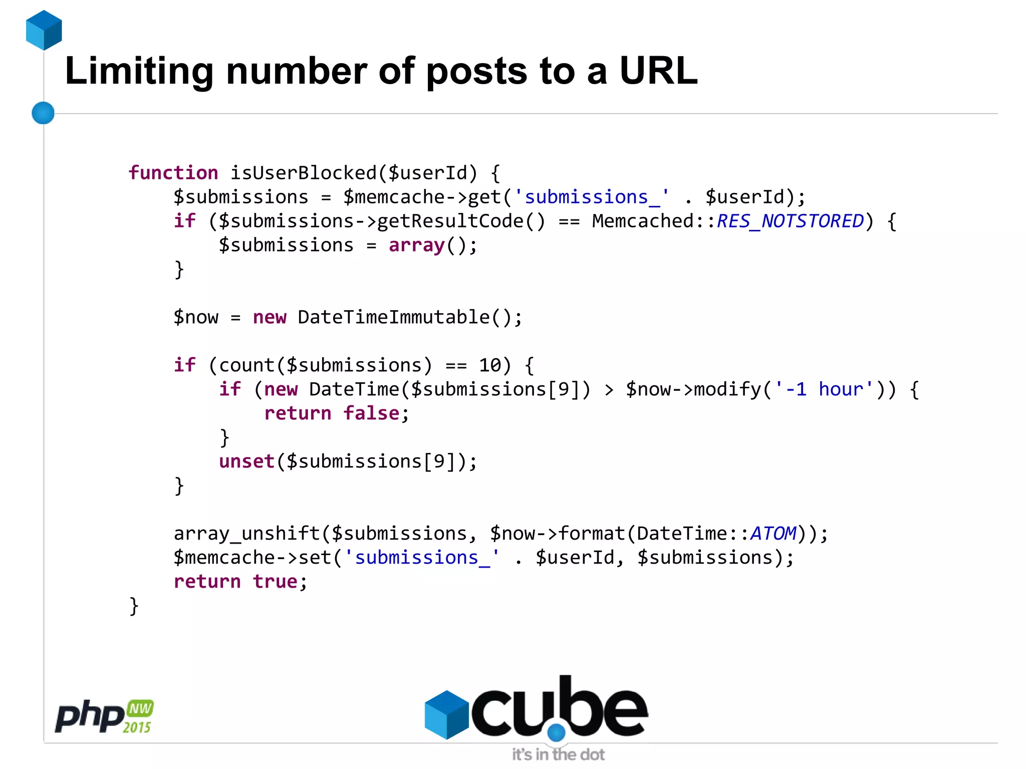 Limiting number of posts to a URL
function isUserBlocked($userId) {
$submissions = $memcache->get('submissions_' . $userId);
if ($submissions->getResultCode() == Memcached::RES_NOTSTORED) {
$submissions = array();
}
$now = new DateTimeImmutable();
if (count($submissions) == 10) {
if (new DateTime($submissions[9]) > $now->modify('-1 hour')) {
return false;
}
unset($submissions[9]);
}
array_unshift($submissions, $now->format(DateTime::ATOM));
$memcache->set('submissions_' . $userId, $submissions);
return true;
}
 
