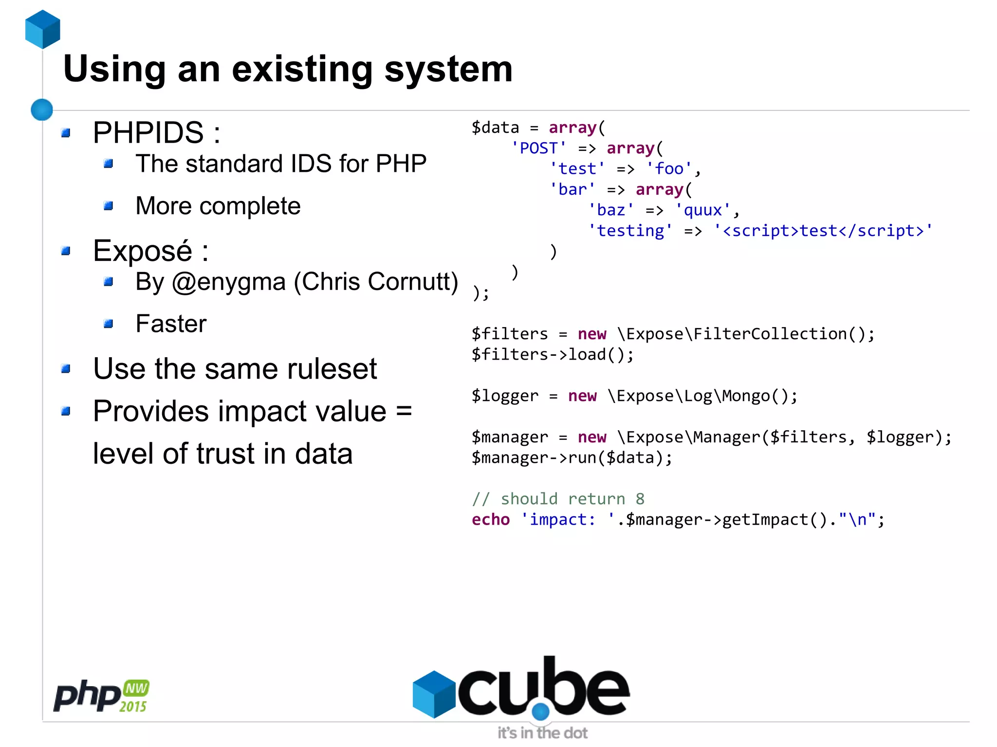 Using an existing system
PHPIDS :
The standard IDS for PHP
More complete
Exposé :
By @enygma (Chris Cornutt)
Faster
Use the same ruleset
Provides impact value =
level of trust in data
$data = array(
'POST' => array(
'test' => 'foo',
'bar' => array(
'baz' => 'quux',
'testing' => '<script>test</script>'
)
)
);
$filters = new ExposeFilterCollection();
$filters->load();
$logger = new ExposeLogMongo();
$manager = new ExposeManager($filters, $logger);
$manager->run($data);
// should return 8
echo 'impact: '.$manager->getImpact()."n";
 
