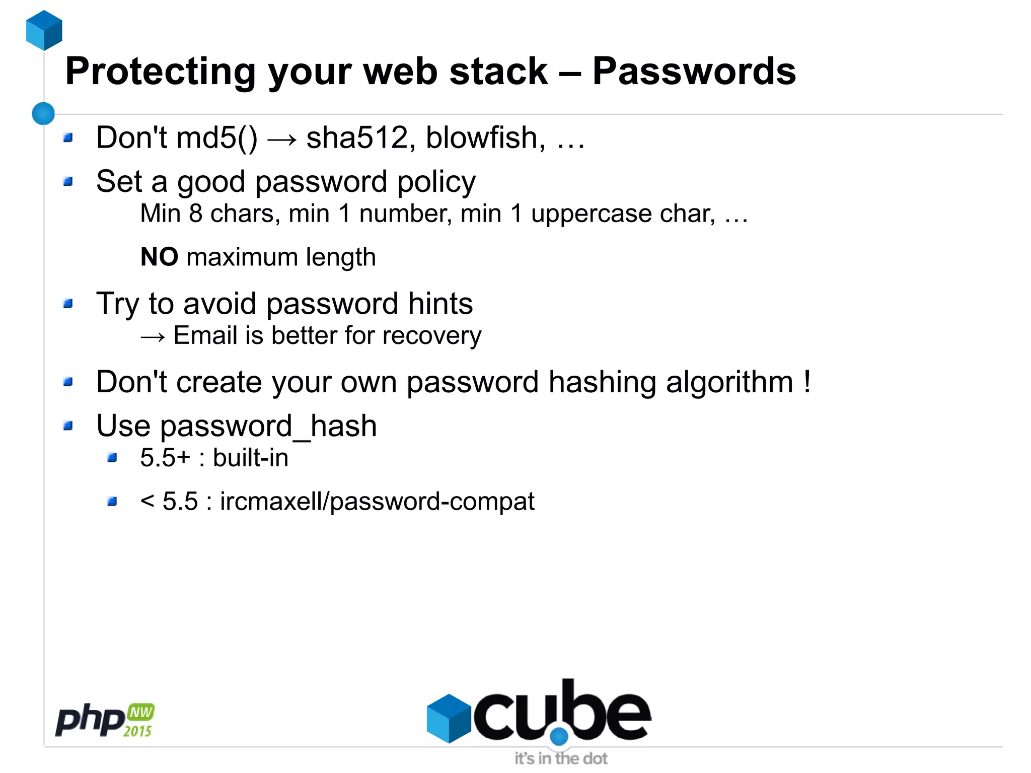 Protecting your web stack – Passwords
Don't md5() → sha512, blowfish, …
Set a good password policy
Min 8 chars, min 1 number, min 1 uppercase char, …
NO maximum length
Try to avoid password hints
→ Email is better for recovery
Don't create your own password hashing algorithm !
Use password_hash
5.5+ : built-in
< 5.5 : ircmaxell/password-compat
 
