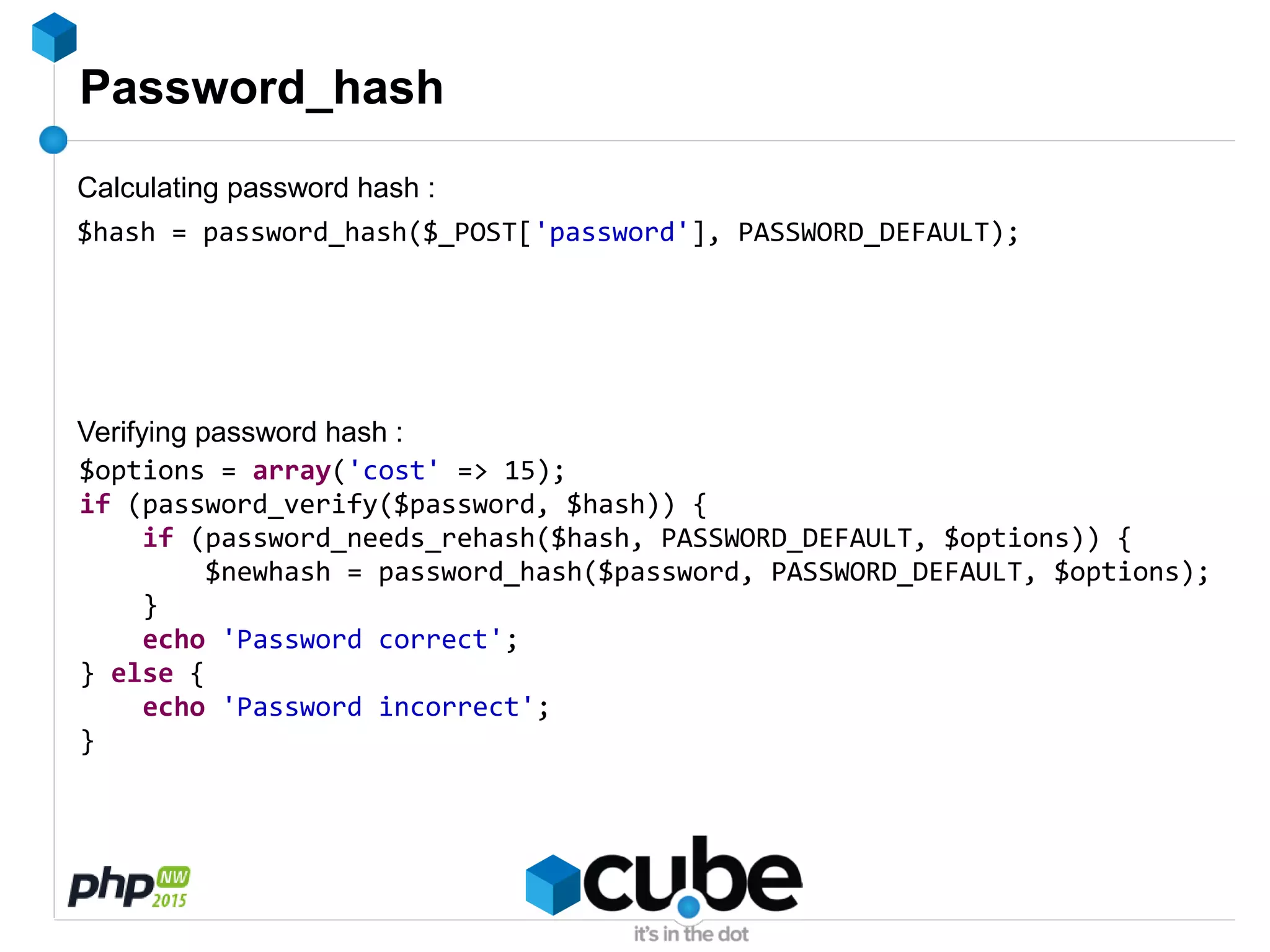 Password_hash
$hash = password_hash($_POST['password'], PASSWORD_DEFAULT);
$options = array('cost' => 15);
if (password_verify($password, $hash)) {
if (password_needs_rehash($hash, PASSWORD_DEFAULT, $options)) {
$newhash = password_hash($password, PASSWORD_DEFAULT, $options);
}
echo 'Password correct';
} else {
echo 'Password incorrect';
}
Calculating password hash :
Verifying password hash :
 