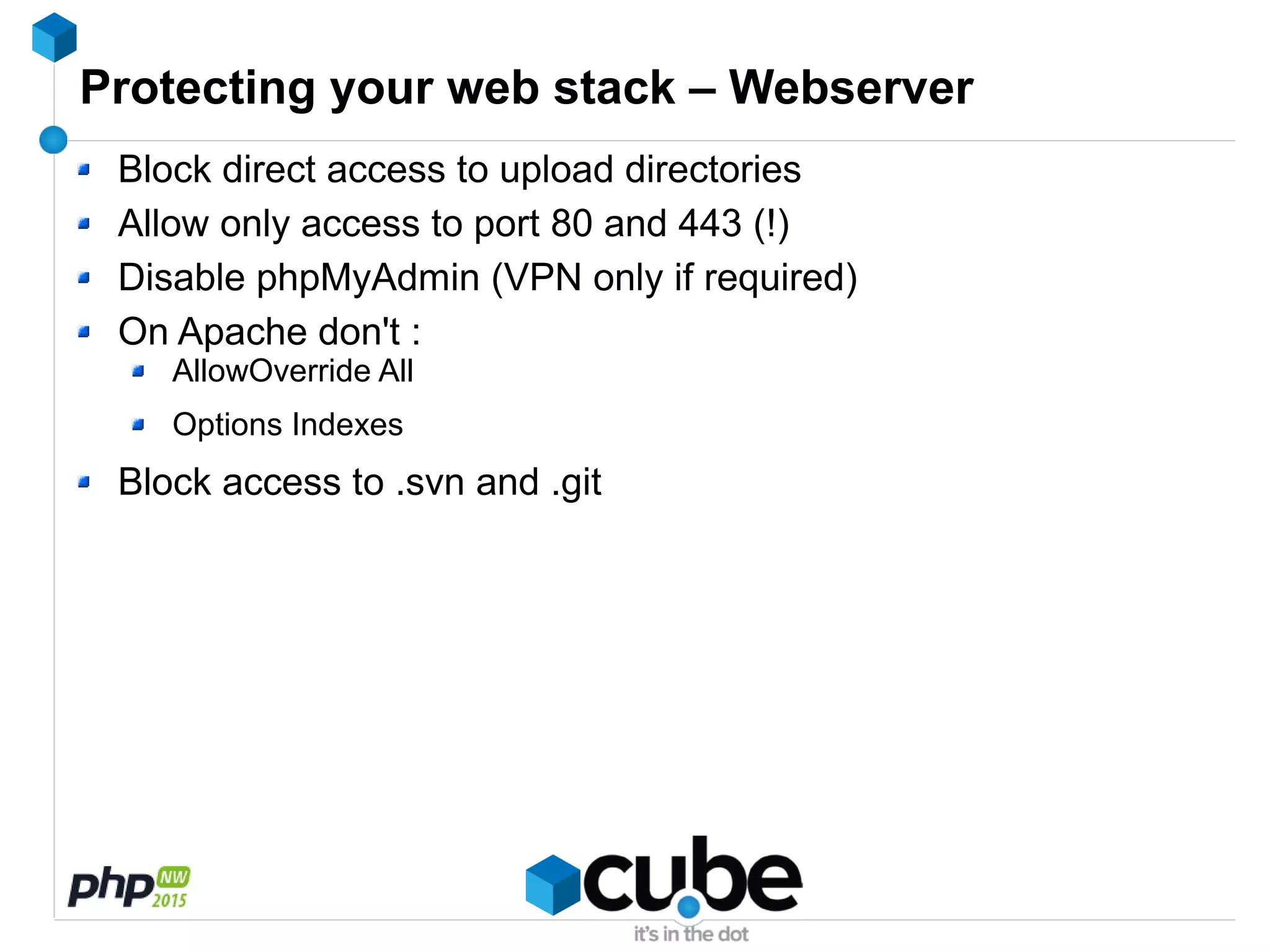 Protecting your web stack – Webserver
Block direct access to upload directories
Allow only access to port 80 and 443 (!)
Disable phpMyAdmin (VPN only if required)
On Apache don't :
AllowOverride All
Options Indexes
Block access to .svn and .git
 