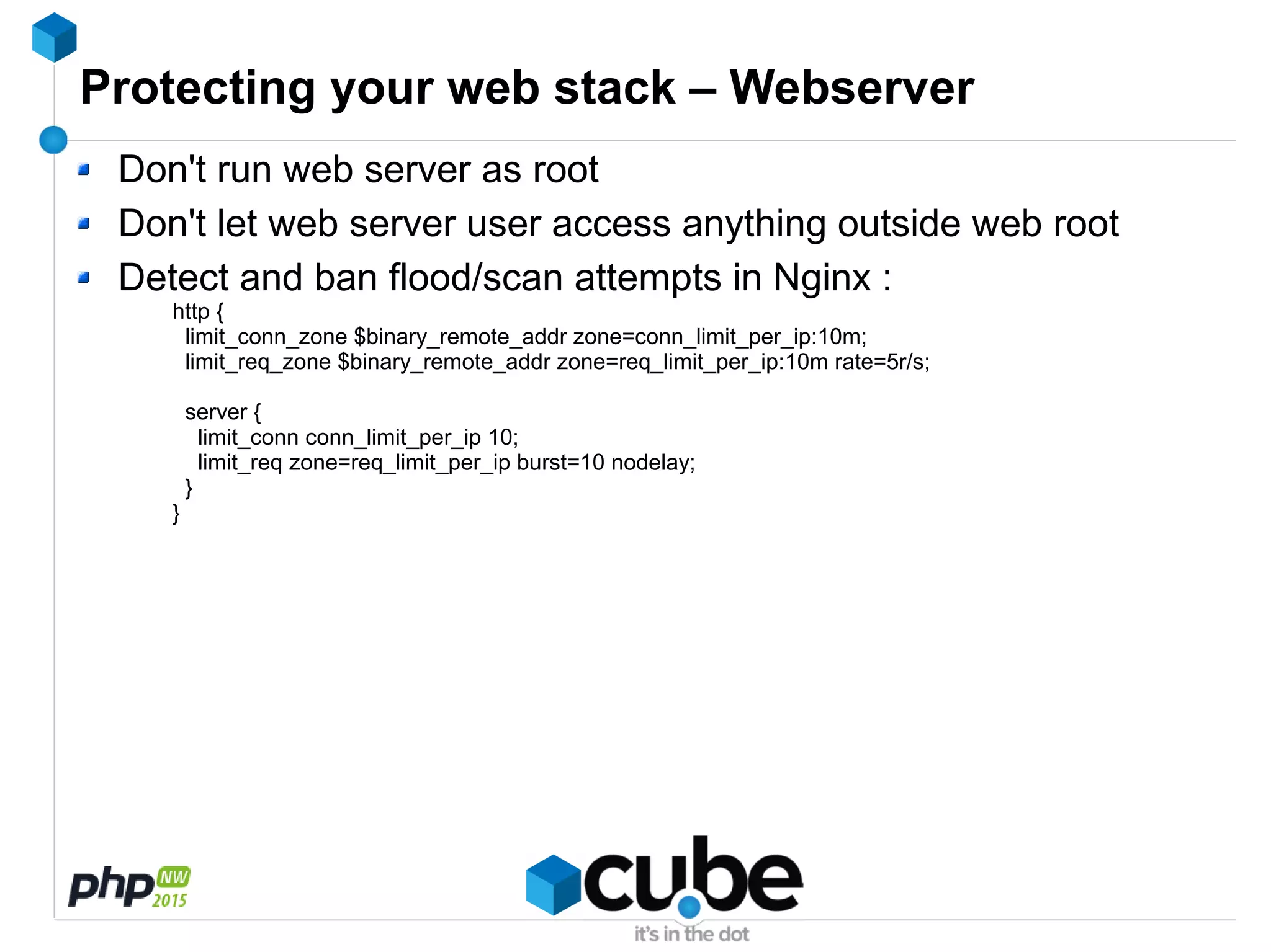 Protecting your web stack – Webserver
Don't run web server as root
Don't let web server user access anything outside web root
Detect and ban flood/scan attempts in Nginx :
http {
limit_conn_zone $binary_remote_addr zone=conn_limit_per_ip:10m;
limit_req_zone $binary_remote_addr zone=req_limit_per_ip:10m rate=5r/s;
server {
limit_conn conn_limit_per_ip 10;
limit_req zone=req_limit_per_ip burst=10 nodelay;
}
}
 