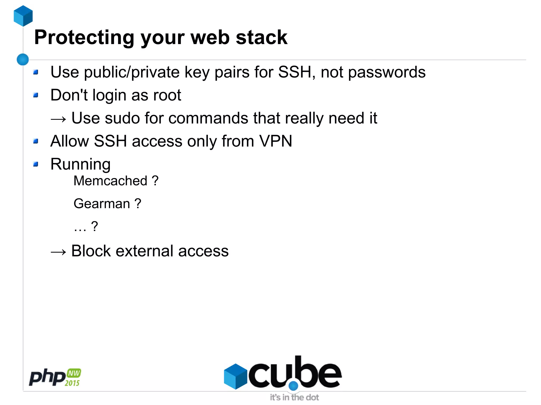 Protecting your web stack
Use public/private key pairs for SSH, not passwords
Don't login as root
→ Use sudo for commands that really need it
Allow SSH access only from VPN
Running
Memcached ?
Gearman ?
… ?
→ Block external access
 
