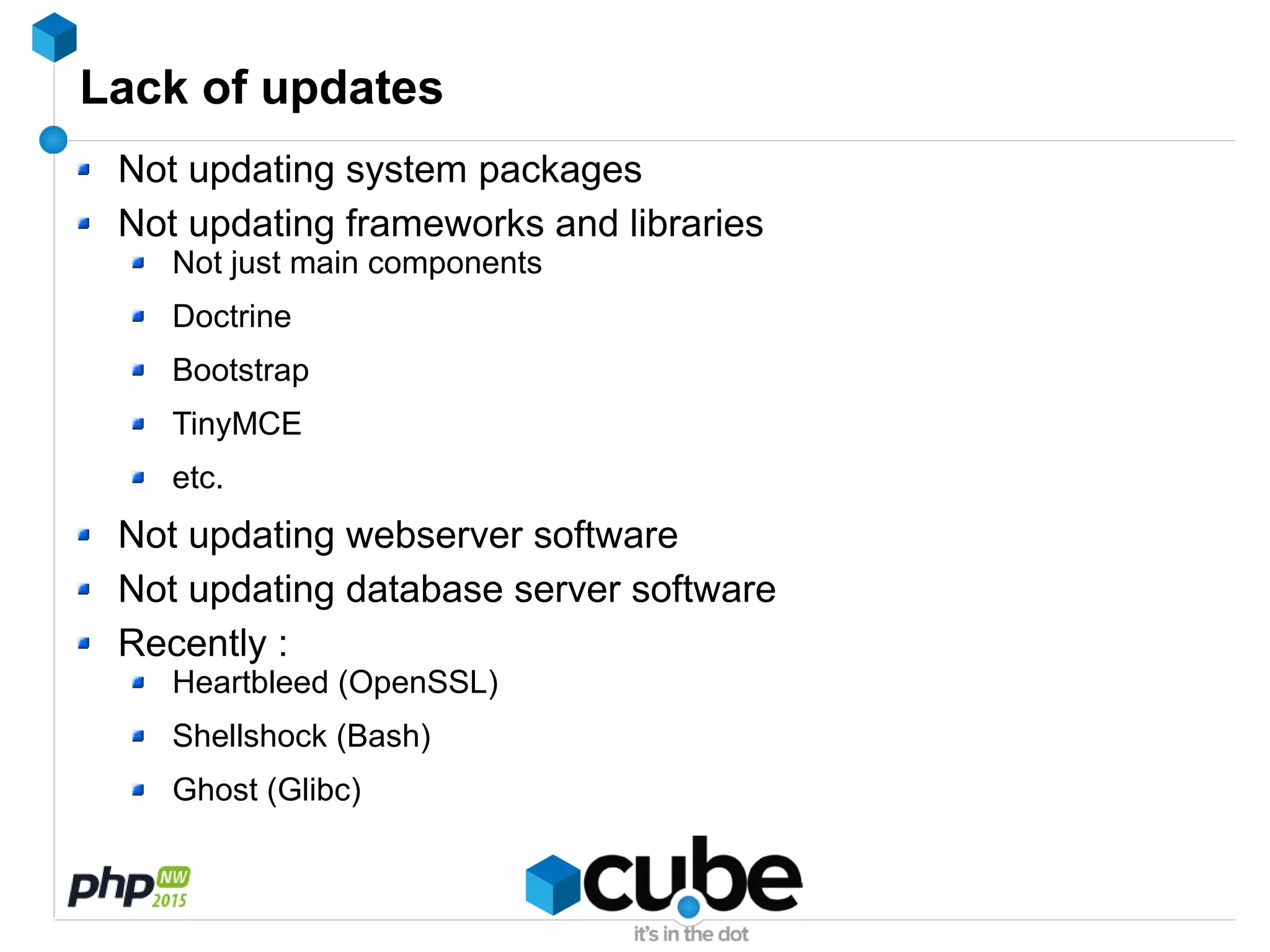 Lack of updates
Not updating system packages
Not updating frameworks and libraries
Not just main components
Doctrine
Bootstrap
TinyMCE
etc.
Not updating webserver software
Not updating database server software
Recently :
Heartbleed (OpenSSL)
Shellshock (Bash)
Ghost (Glibc)
 