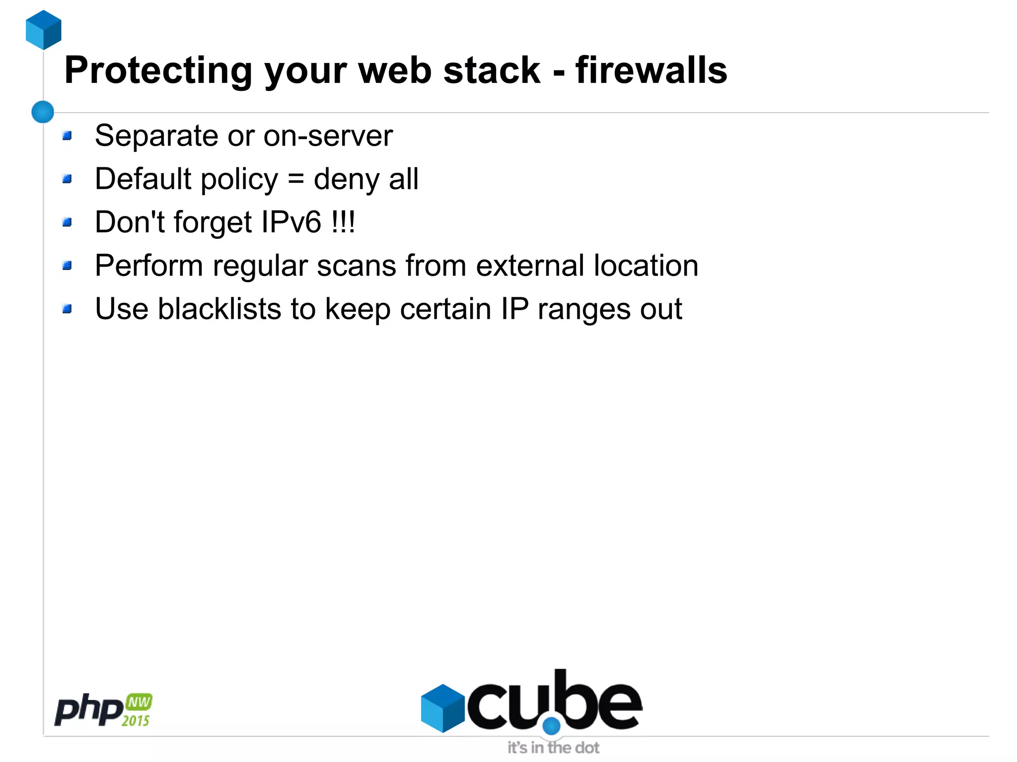 Protecting your web stack - firewalls
Separate or on-server
Default policy = deny all
Don't forget IPv6 !!!
Perform regular scans from external location
Use blacklists to keep certain IP ranges out
 