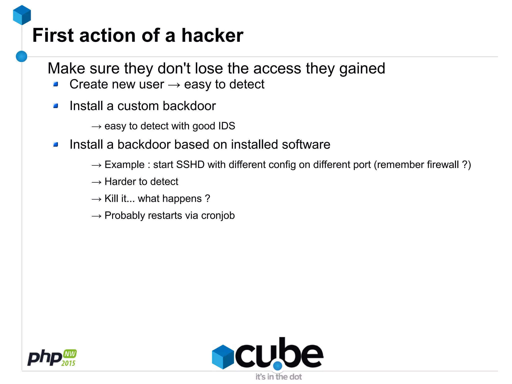First action of a hacker
Make sure they don't lose the access they gained
Create new user → easy to detect
Install a custom backdoor
→ easy to detect with good IDS
Install a backdoor based on installed software
→ Example : start SSHD with different config on different port (remember firewall ?)
→ Harder to detect
→ Kill it... what happens ?
→ Probably restarts via cronjob
 