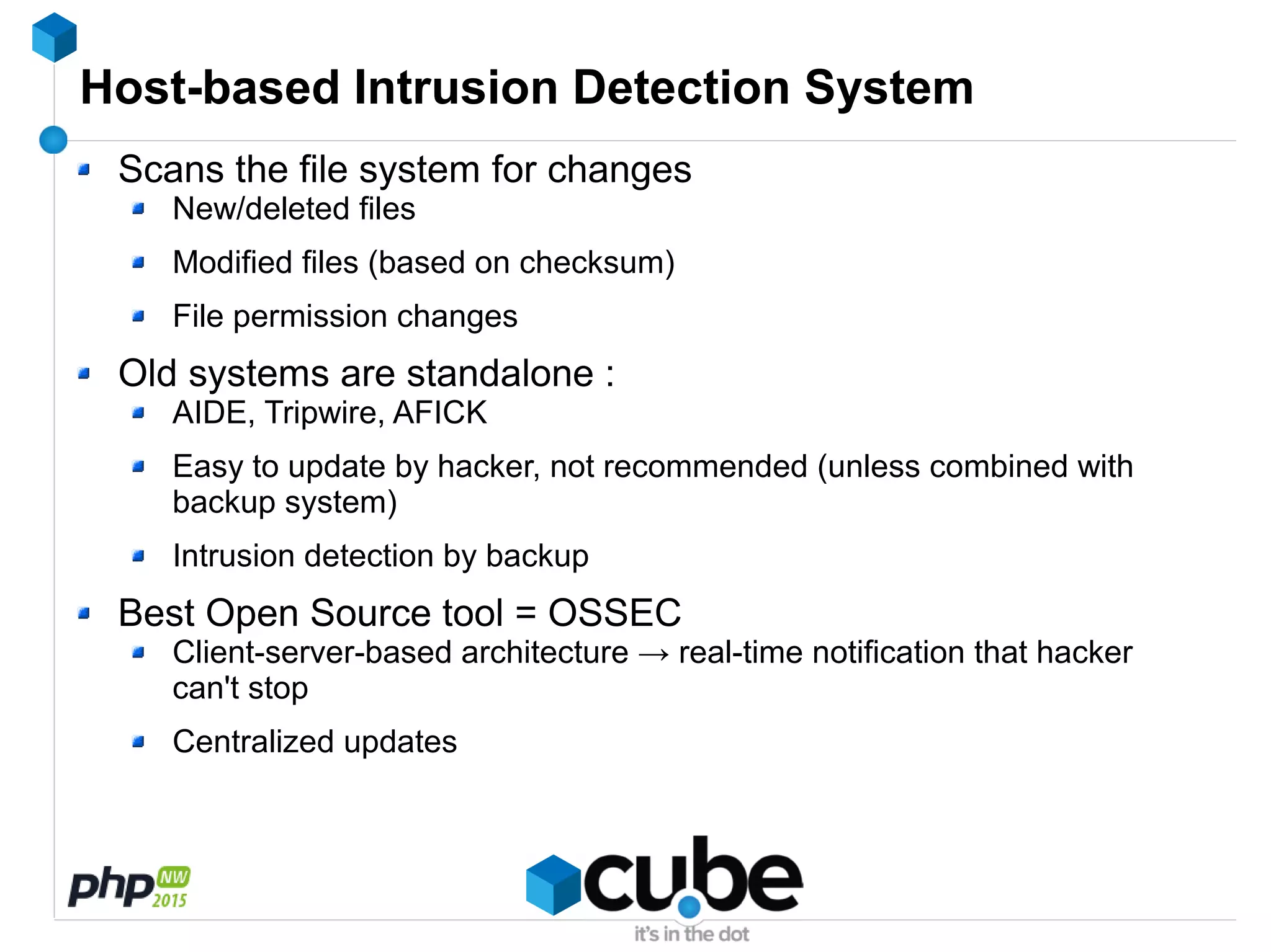 Host-based Intrusion Detection System
Scans the file system for changes
New/deleted files
Modified files (based on checksum)
File permission changes
Old systems are standalone :
AIDE, Tripwire, AFICK
Easy to update by hacker, not recommended (unless combined with
backup system)
Intrusion detection by backup
Best Open Source tool = OSSEC
Client-server-based architecture → real-time notification that hacker
can't stop
Centralized updates
 